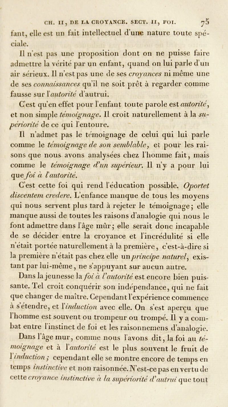 tant, elle est un fait intellectuel d’une nature toute spé- ciale. 11 n’est pas une proposition dont on ne puisse faire admettre la vérité par un enfant, quand on lui parle d’un air sérieux. Il n’est pas une de ses croyances ni même une de ses connaissances qu’il ne soit prêt à regarder comme fausse sur Xautorité d’autrui. C’est qu’en effet pour l’enfant toute parole est autorité, et non simple témoignage. Il croit naturellement à la su- périorité de ce qui l’entoure. Il n’admet pas le témoignage de celui qui lui parle comme le témoignage de son semblable, et pour les rai- sons que nous avons analysées chez l’homme fait, mais comme le témoignage d'un supérieur. Il n’y a pour lui qu g foi a lautorité. C’est cette foi qui rend l’éducation possible. Oportet discentem credere. L’enfance manque de tous les moyens qui nous servent plus tard à rejeter le témoignage; elle manque aussi de toutes les raisons d’analogie qui nous le font admettre dans l’âge mur; elle serait donc incapable de se décider entre la croyance et l'incrédulité si elle n’était portée naturellement à la première, c’est-à-dire si la première n’était pas chez elle un principe naturel\ exis- tant par lui-même, ne s’appuyant sur aucun autre. Dans la jeunesse la foi a Vautorité est encore bien puis- sante. Tel croit conquérir son indépendance, qui ne fait que changer de maître. Cependant l’expérience commence à s’étendre, et finduction avec elle. On s’est aperçu que 1 homme est souvent ou trompeur ou trompé. Il y a com- bat entre 1 instinct de foi et les raisonnemens d’analogie. Dans l’âge mur, comme nous l’avons dit, la foi au té- moignage et à F autorité est le plus souvent le fruit de 1 induction ,* cependant elle se montre encore de temps en temps instinctive et non raisonnee. N’est-ce pas en vertu de cette croyance instinctive à la supériorité d'autrui que tout