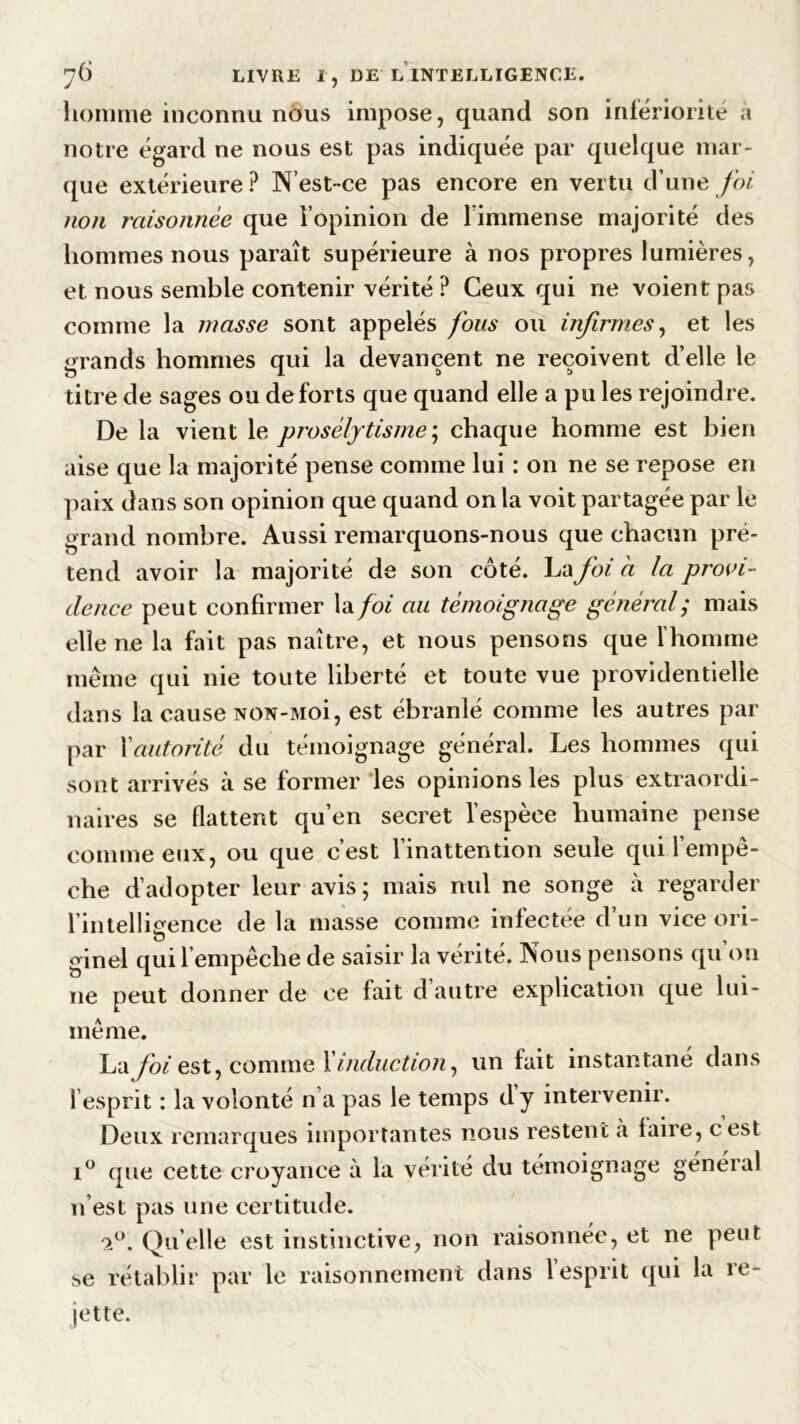 7Ô J LIVRE I, DE LINTELLIGENCE. homme inconnu nous impose, quand son infériorité a notre égard ne nous est pas indiquée par quelque mar- que extérieure ? N’est-ce pas encore en vertu d’une foi non raisonnée que l’opinion de l’immense majorité des hommes nous paraît supérieure à nos propres lumières, et nous semble contenir vérité ? Ceux qui ne voient pas comme la masse sont appelés fous ou infirmes, et les grands hommes qui la devancent ne reçoivent d’elle le titre de sages ou de forts que quand elle a pu les rejoindre. De la vient le prosélytisme; chaque homme est bien aise que la majorité pense comme lui : on ne se repose en paix dans son opinion que quand on la voit partagée par le grand nombre. Aussi remarquons-nous que chacun pré- tend avoir la majorité de son côté. La foi à la provi- dence peut confirmer la foi au témoignage général; mais elle ne la fait pas naître, et nous pensons que l’homme même qui nie toute liberté et toute vue providentielle dans la cause NON-Moi, est ébranlé comme les autres par par Xautorité du témoignage général. Les hommes qui sont arrivés à se former les opinions les plus extraordi- naires se flattent qu’en secret l’espèce humaine pense comme eux, ou que c’est l’inattention seule qui l’empê- che d’adopter leur avis; mais nul ne songe à regarder l’intelligence de la masse comme infectée d’un vice ori- ginel qui l’empêche de saisir la vérité. Nous pensons qu on ne peut donner de ce fait d’autre explication que lui- même. l^àfoi est, comme Xinduction, un fait instantané dans l’esprit : la volonté n’a pas le temps dy intervenir. Deux remarques importantes nous restent à faire, cest i° que cette croyance à la vérité du témoignage général n’est pas une certitude. <1°. Quelle est instinctive, non raisonnée, et ne peut se rétablir par le raisonnement dans 1 esprit qui la re*- jette.