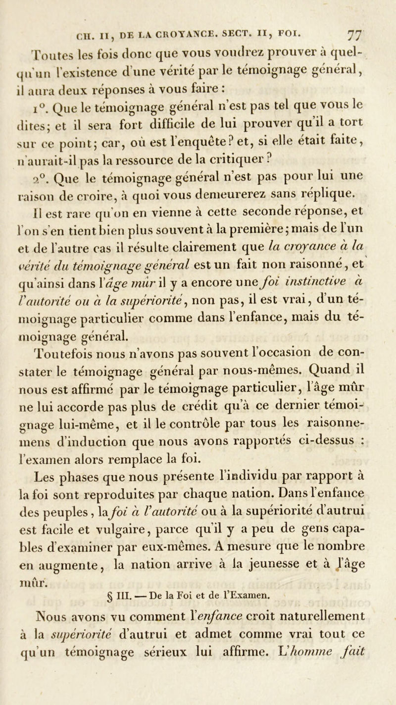 Toutes les fois donc que vous voudrez prouver à quel- qu'un l’existence d’une vérité parle témoignage général, il aura deux réponses à vous faire : i°. Que le témoignage général n est pas tel que vous le dites; et il sera fort difficile de lui prouver qu’il a tort sur ce point; car, où est l’enquête? et, si elle était faite, n aurait-il pas la ressource de la critiquer ? 20. Que le témoignage général n’est pas pour lui une raison de croire, «à quoi vous demeurerez sans réplique. 11 est rare qu on en vienne à cette seconde réponse, et I on s en tient bien plus souvent à la première ; mais de 1 un et de l’autre cas il résulte clairement que la croyance a la vérité du témoignage général est un fait non raisonné, et qu ainsi dans X âge mur il y a encore une foi instinctive ci Vautorité ou à la supériorité, non pas, il est vrai, dun té- moignage particulier comme dans 1 enfance, mais du té- moignage général. Toutefois nous n’avons pas souvent 1 occasion de con- stater le témoignage général par nous-memes. Quand il nous est affirmé par le témoignage particulier, 1 âge mur ne lui accorde pas plus de crédit qu’à ce dernier témoi- gnage lui-même, et il le contrôle par tous les raisonne- <5 » 7 * , mens d induction que nous avons rapportes ci-dessus : l’examen alors remplace la foi. Les phases que nous présente l individu par rapport à la foi sont reproduites par chaque nation. Dans 1 enfance des peuples, lafoi ci Vautorité ou à la supériorité d’autrui est facile et vulgaire, parce qu’il y a peu de gens capa- bles d’examiner par eux-mêmes. A mesure que le nombre en augmente, la nation arrive à la jeunesse et à J âge mur. § III. — De la Foi et de l’Examen. Nous avons vu comment Xenfance croit naturellement à la supériorité d’autrui et admet comme vrai tout ce qu’un témoignage sérieux lui affirme. Lhomme fait