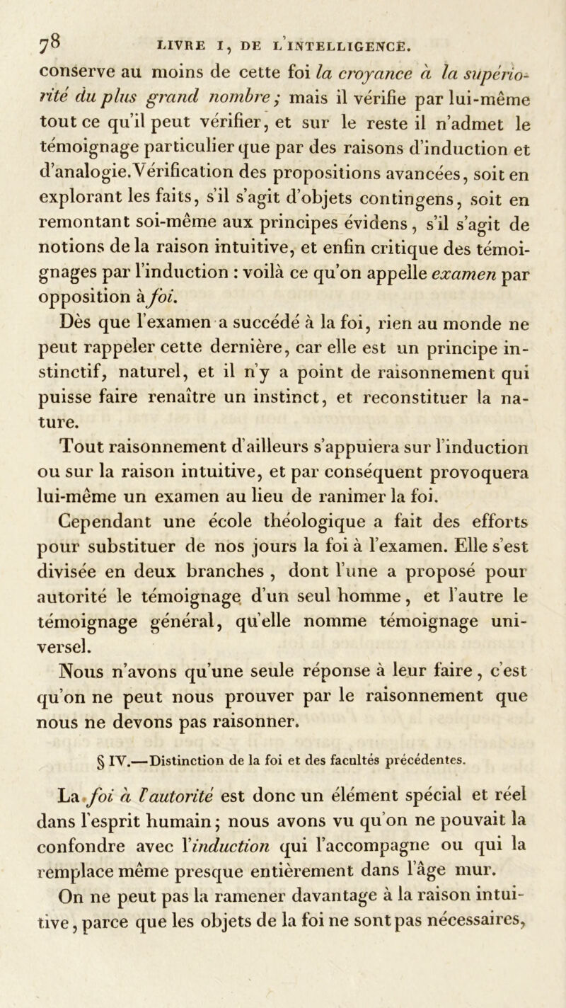 conserve au moins de cette foi la croyance a la supério- rité du plus grand nombre ; mais il vérifie par lui-même tout ce qu’il peut vérifier, et sur le reste il n’admet le témoignage particulier que par des raisons d’induction et d’analogie.Vérification des propositions avancées, soit en explorant les faits, s’il s’agit d’objets contingens, soit en remontant soi-même aux principes évidens, s’il s’agit de notions de la raison intuitive, et enfin critique des témoi- gnages par l’induction : voilà ce qu’on appelle examen par opposition à foi. Dès que l’examen a succédé à la foi, rien au monde ne peut rappeler cette dernière, car elle est un principe in- stinctif, naturel, et il n’y a point de raisonnement qui puisse faire renaître un instinct, et reconstituer la na- ture. Tout raisonnement d’ailleurs s’appuiera sur l induction ou sur la raison intuitive, et par conséquent provoquera lui-même un examen au lieu de ranimer la foi. Cependant une école théologique a fait des efforts pour substituer de nos jours la foi à l’examen. Elle s’est divisée en deux branches , dont l’une a proposé pour autorité le témoignage d’un seul homme, et l’autre le témoignage général, quelle nomme témoignage uni- versel. Nous n’avons qu’une seule réponse à leur faire, c’est qu’on ne peut nous prouver par le raisonnement que nous ne devons pas raisonner. § IV.—Distinction de la foi et des facultés précédentes. La foi d lautorité est donc un élément spécial et réel dans l’esprit humain ; nous avons vu qu on ne pouvait la confondre avec l'induction qui l’accompagne ou qui la remplace même presque entièrement dans 1 âge mur. On ne peut pas la ramener davantage à la raison intui- tive , parce que les objets de la foi ne sont pas nécessaires,