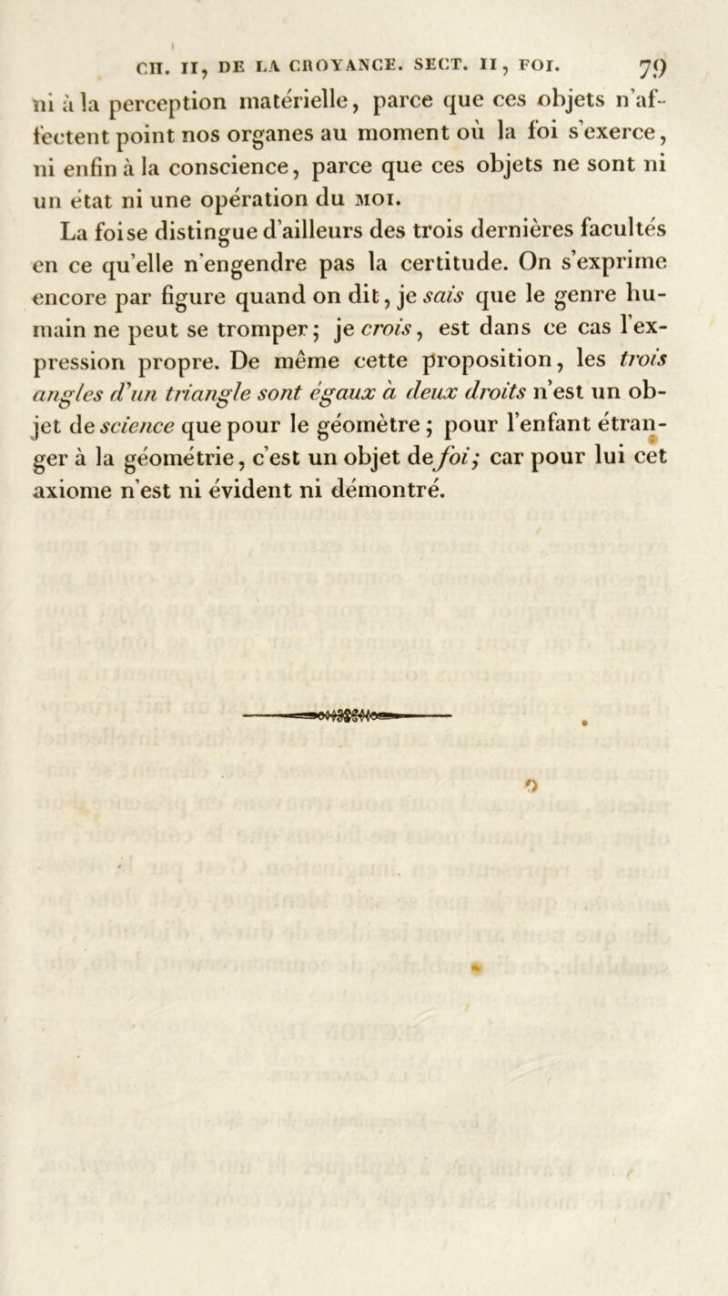 ni à la perception matérielle, parce que ces objets n’af- fectent point nos organes au moment où la foi s'exerce, ni enfin à la conscience, parce que ces objets ne sont ni un état ni une opération du moi. La foi se distingue d’ailleurs des trois dernières facultés en ce qu’elle n’engendre pas la certitude. On s’exprime encore par figure quand on dit, je sais que le genre hu- main ne peut se tromper; je crois, est dans ce cas 1 ex- pression propre. De même cette proposition, les trois angles (Fuji triangle sont égaux à deux droits n’est un ob- jet de science que pour le géomètre ; pour l’enfant étran- ger à la géométrie, c’est un objet de foi; car pour lui cet axiome n’est ni évident ni démontré.