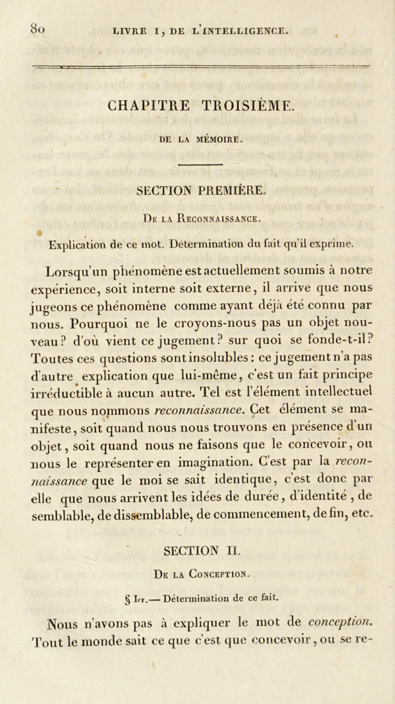 CHAPITRE TROISIÈME. DE LA MÉMOIRE. SECTION PREMIÈRE, De la Reconnaissance. Explication de ce mot. Détermination du fait qu’il exprime. Lorsqu’un phénomène est actuellement soumis à notre expérience, soit interne soit externe, il arrive que nous jugeons ce phénomène comme ayant déjà été connu par nous. Pourquoi ne le croyons-nous pas un objet nou- veau? d’où vient ce jugement? sur quoi se fonde-t-il? Toutes ces questions sont insolubles : ce jugement n’a pas d’autre explication que lui-même, c’est un fait principe irréductible à aucun autre. Tel est l’élément intellectuel que nous nommons reconnaissance. Cet élément se ma- nifeste , soit quand nous nous trouvons en présence d un objet, soit quand nous ne faisons que le concevoir, ou nous le représenter en imagination. Cest par la recon- naissance que le moi se sait identique, cest donc par elle que nous arrivent les idées de durée, d identité , de semblable, de dissemblable, de commencement, de fin, etc, SECTION IL De la Conception. g 1er,— Détermination de ce fait. Nous n’avons pas à expliquer le mot de conception. Tout le monde sait ce que c’est que concevoir, ou se re-
