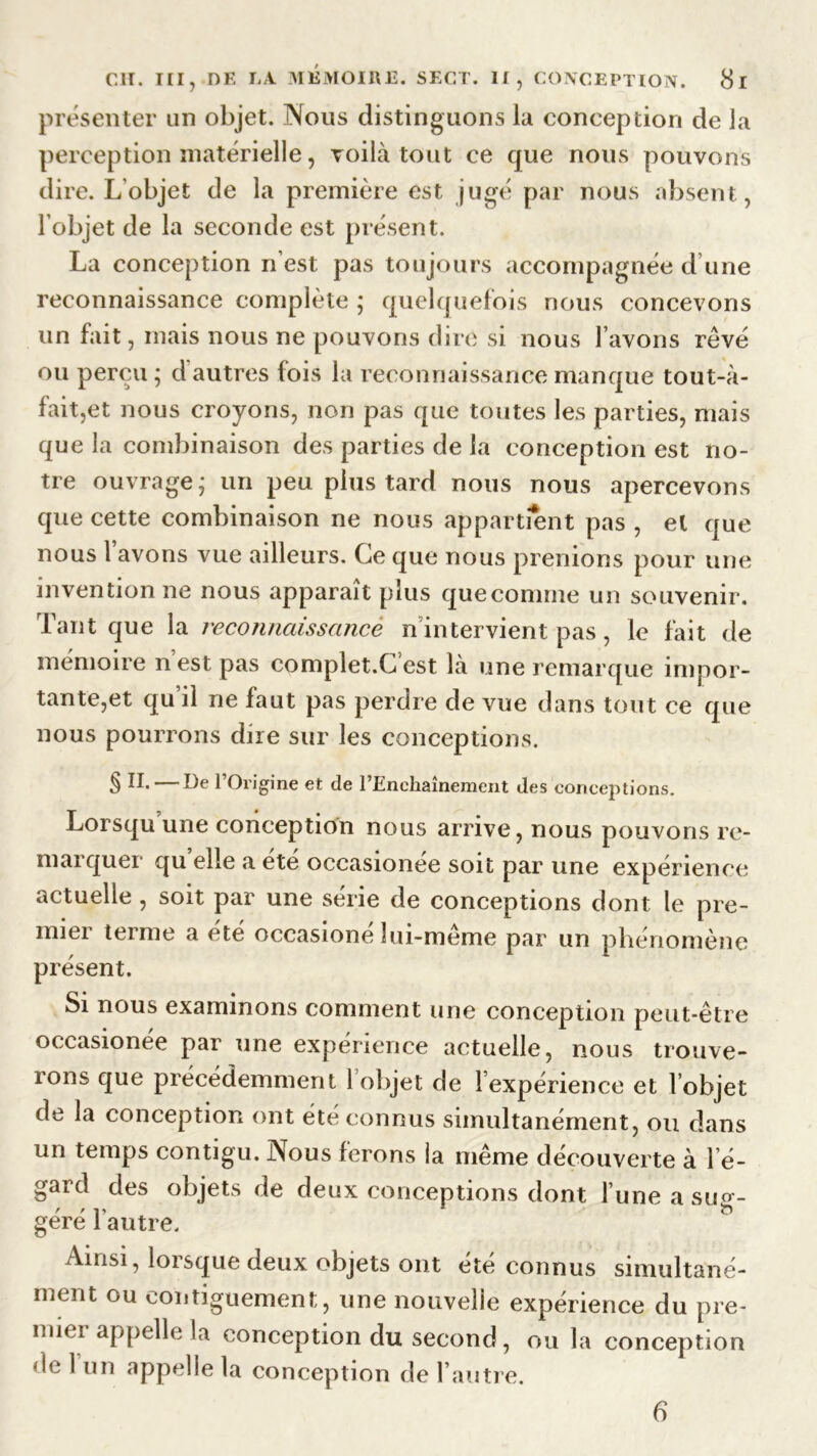 présenter un objet. Nous distinguons la conception de la perception matérielle, voilà tout ce que nous pouvons dire. L’objet de la première est jugé par nous absent, l’objet de la seconde est présent. La conception n’est pas toujours accompagnée d’une reconnaissance complète ; quelquefois nous concevons un fait, mais nous ne pouvons dire si nous l’avons rêvé ou perçu ; d autres fois la reconnaissance manque tout-à- fait,et nous croyons, non pas que toutes les parties, mais que la combinaison des parties de la conception est no- tre ouvrage; un peu plus tard nous nous apercevons que cette combinaison ne nous appartient pas , et que nous 1 avons vue ailleurs. Ce que nous prenions pour une invention ne nous apparaît plus quecomnie un souvenir. Tant que la reconnaissance n intervient pas, le fait de mémoire n est pas complet.G est là une remarque impor- tante,et qu il ne faut pas perdre de vue dans tout ce que nous pourrons dire sur les conceptions. § II. — De l’Origine et de l’Enchaînement des conceptions. Lorsqu une conception nous arrive, nous pouvons re- marquer quelle a été occasionée soit par une expérience actuelle , soit par une série de conceptions dont le pre- mier terme a été occasione îui-meme par un phénomène présent. Si nous examinons comment une conception peut-être occasionée par une expérience actuelle, nous trouve- rons que précédemment 1 objet de 1 expérience et 1 objet de la conception ont été connus simultanément, ou dans un temps contigu. Nous ferons la même découverte à l’é- gard des objets de deux conceptions dont l’une a sug- géré l’autre. Ainsi, lorsque deux objets ont été connus simultané- ment ou eontiguement, une nouvelle expérience du pre- nne! appelle la conception du second, ou la conception de 1 un appelle la conception de l’autre. 6