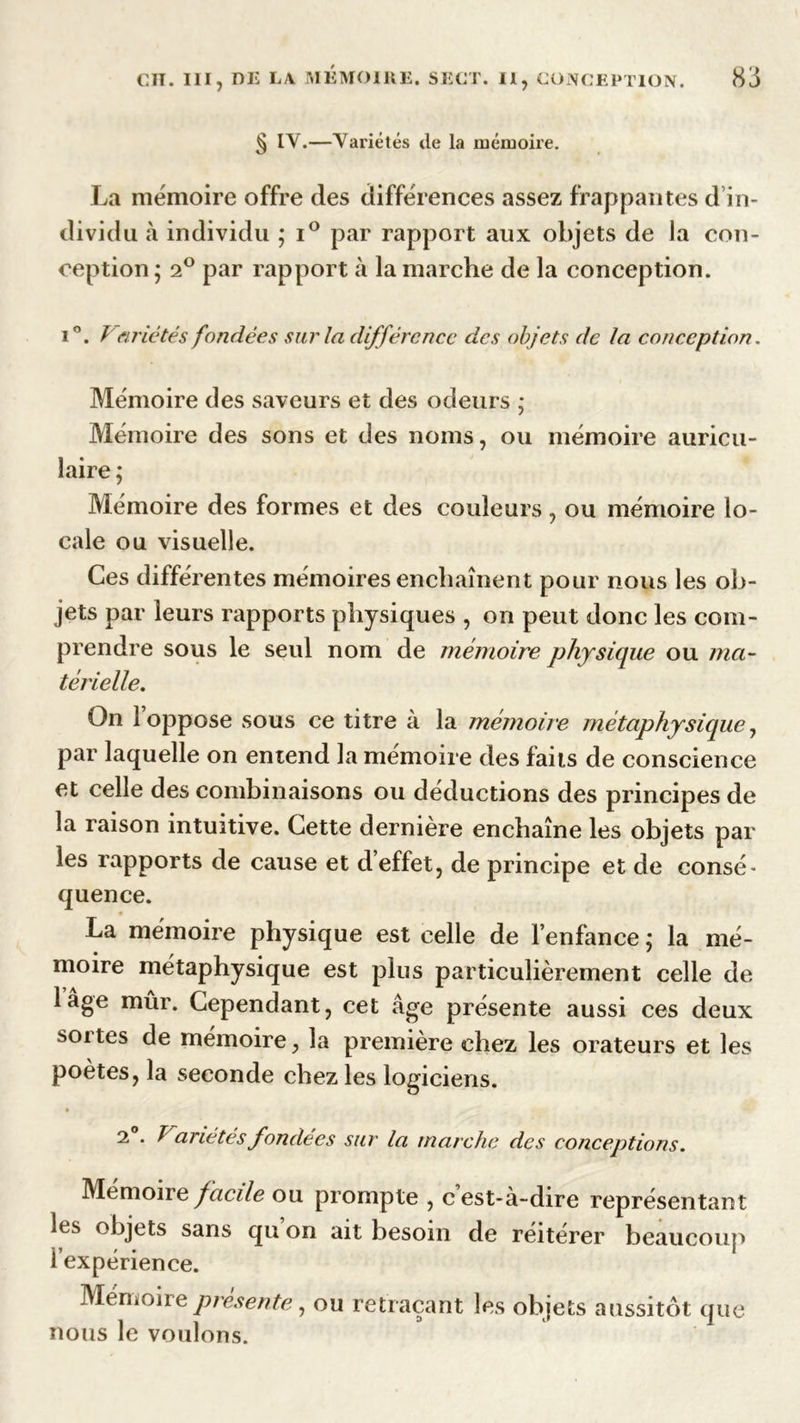 § IY.—Yariétés de la mémoire. La mémoire offre des différences assez frappantes d in- dividu à individu ; i° par rapport aux objets de Ja con- ception; 2° par rapport à la marche de la conception. i°. Variétés fondées sur la différence des objets de la conception. Mémoire des saveurs et des odeurs ; Mémoire des sons et des noms, ou mémoire auricu- laire ; Mémoire des formes et des couleurs, ou mémoire lo- cale ou visuelle. Ces différentes mémoires enchaînent pour nous les ob- jets par leurs rapports physiques , on peut donc les com- prendre sous le seul nom de mémoire physique ou ma- térielle. On 1 oppose sous ce titre à la mémoire métaphysique, par laquelle on entend la mémoire des faits de conscience et celle des combinaisons ou déductions des principes de la raison intuitive. Cette dernière enchaîne les objets par les rapports de cause et d’effet, de principe et de consé- quence. La mémoire physique est celle de l’enfance ; la mé- moire métaphysique est plus particulièrement celle de lâge mûr. Cependant, cet âge présente aussi ces deux soi tes de mémoire, la première chez les orateurs et les poètes, la seconde chez les logiciens. 2 . T anétés fondées sur la marche des conceptions. Mémoire facile ou prompte , cest-à-dire représentant les objets sans qu on ait besoin de réitérer beaucoup l’expérience. Mémoire présentéy ou retraçant les objets aussitôt que nous le voulons.