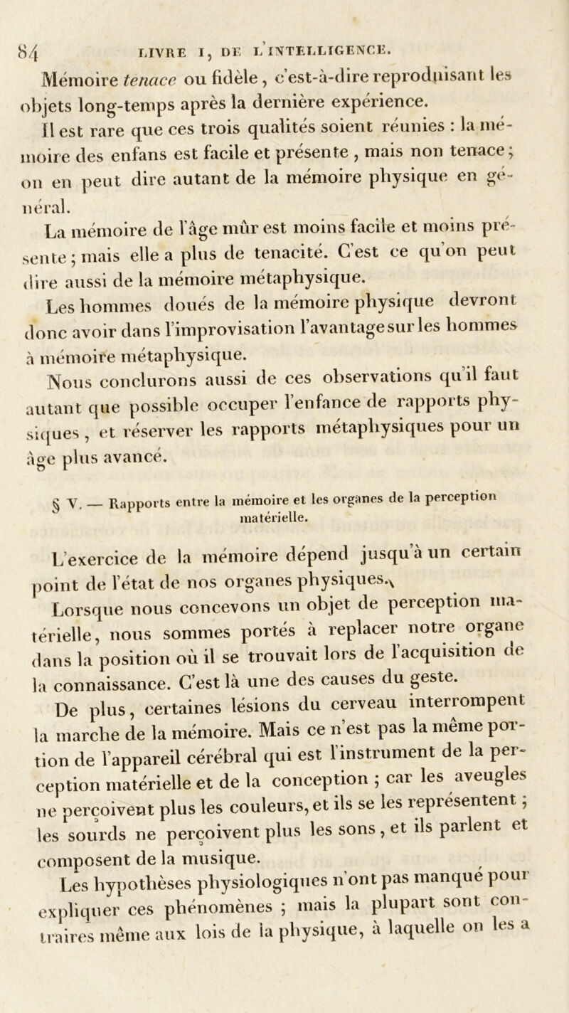 Mémoire tenace ou fidèle, eest-à-direreproduisant le» objets long-temps après la dernière expérience. fl est rare que ces trois qualités soient réunies : la mé- moire des enfans est facile et présente , mais non tenace; on en peut dire autant de la mémoire physique en gé- néral. La mémoire de l’âge mûr est moins facile et moins pré- sente; mais elle a plus de ténacité. C’est ce qu’on peut dire aussi de la mémoire métaphysique. Les hommes doués de la mémoire physique devront donc avoir dans l’improvisation l’avantage sur les hommes à mémoire métaphysique. Nous conclurons aussi de ces observations qu’il faut autant que possible occuper l’enfance de rapports phy- siques , et réserver les rapports métaphysiques pour un âge plus avancé. ^ y Rapports entre la mémoire et les organes de la perception matérielle. L’exercice de la mémoire dépend jusqu à un certain point de l’état de nos organes physiques.^ Lorsque nous concevons un objet de perception ma- térielle, nous sommes portés à replacer notre organe dans la position où il se trouvait lors de l’acquisition de la connaissance. C’est là une des causes du geste. De plus, certaines lésions du cerveau interrompent la marche de la mémoire. Mais ce n’est pas la même por- tion de l’appareil cérébral qui est l’instrument de la per- ception matérielle et de la conception ; car les aveugles ne perçoivent plus les couleurs, et ils se les représentent ; les sourds ne perçoivent plus les sons, et ds parlent et composent de la musique. Les hypothèses physiologiques n ont pas manqué poui expliquer ces phénomènes ; mais la plupart sont con- traires même aux lois de la physique, à laquelle on les a