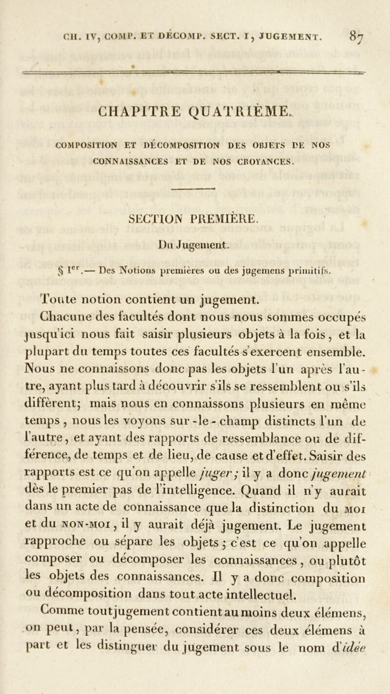 CHAPITRE QUATRIÈME, COMPOSITION ET DECOMPOSITION DES OBJETS DE NOS CONNAISSANCES ET DE NOS CROYANCES. SECTION PREMIÈRE. Du Jugement. § 1er.— Des Notions premières ou des jugemens primitifs. Toute notion contient un jugement. Chacune des facultés dont nous nous sommes occupés jusqu’ici nous fait saisir plusieurs objets à la fois, et la plupart du temps toutes ces facultés s exercent ensemble. Nous ne connaissons donc pas les objets l’un après l’au - tre, ayant plus tard à découvrir s’ils se ressemblent ou s’ils diffèrent; mais nous en connaissons plusieurs en même temps , nous les voyons sur -le - champ distincts l’un de l’autre, et ayant des rapports de ressemblance ou de dif- férence, de temps et de lieu, de cause et d’effet. Saisir des rapports est ce qu on appelle juger ; il y a donc jugement dès le premier pas de l’intelligence. Quand il n’y aurait dans un acte de connaissance que la distinction du moi et du non-moi , il y aurait déjà jugement. Le jugement rapproche ou sépare les objets ; c’est ce qu’on appelle composer ou décomposer les connaissances, ou plutôt les objets des connaissances. Il y a donc composition ou décomposition dans tout acte intellectuel. Gomme tout jugement contient au moins deux élémens, on peut, par la pensée, considérer ces deux élémens à part et les distinguer du jugement sous le nom d idée