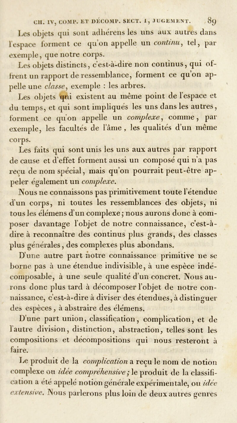 Les objets qui sont adhérens les uns aux autres dans l’espace forment ce qu’on appelle un continu, tel, par exemple, que notre corps. Les objets distincts, c’est-à-dire non continus, qui of- frent un rapport de ressemblance, forment ce qu’on ap- pelle une classe, exemple : les arbres. Les objets qui existent au même point de l’espace et du temps, et qui sont impliques les uns dans les autres, forment ce qu'on appelle un complexe, comme, par exemple, les facultés de l’âme , les qualités d’un même corps. Les faits qui sont unis les uns aux autres par rapport de cause et d’effet forment aussi un composé qui n’a pas reçu de nom spécial, mais qu’on pourrait peut-être ap- peler également un complexe. Nous ne connaissons pas primitivement toute l’étendue d’un corps, ni toutes les ressemblances des objets, ni tous les élémens d’un complexe ; nous aurons donc à com- poser davantage l’objet de notre connaissance, c’est-à- dire à reconnaître des continus plus grands, des classes plus générales, des complexes plus abondans. D’une autre part notre connaissance primitive ne se borne pas à une étendue indivisible, à une espèce indé- composable, à une seule qualité d’un concret. Nous au- rons donc plus tard à décomposer l’objet de notre con- naissance, c’est-à-dire à diviser des étendues, à distinguer des espèces, à abstraire des élémens. D’une part union, classification, complication, et de l’autre division, distinction, abstraction, telles sont les compositions et décompositions qui nous resteront à faire. Le produit de la complication a reçu le nom de notion complexe ou idée compréhensive ; le produit de la classifi- cation a été appelé notion générale expérimentale, ou idée extensive. Nous parlerons plus loin de deux autres genres