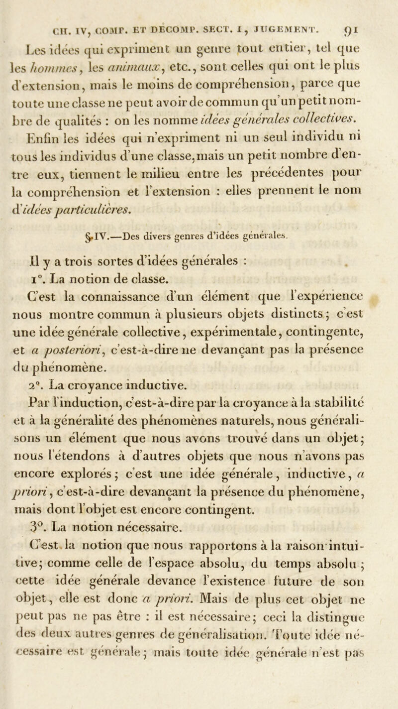 Les idées qui expriment un genre tout entier, tel que les hommes, les animaux, etc., sont celles qui ont le plus d’extension, mais le moins de compréhension, parce que toute une classe ne peut avoir de commun qu’un petit nom- bre de qualités : on les nomme idées générales collectives. Enfin les idées qui n’expriment ni un seul individu ni tous les individus d’une classe,mais un petit nombre d’en- tre eux, tiennent le milieu entre les précédentes pour la compréhension et l’extension : elles prennent le nom d idées particulières. §.IV.—Des divers genres d’idées générales. Il y a trois sortes d’idées générales : i°. La notion de classe. C’est la connaissance d’un élément que l’expérience nous montre commun à plusieurs objets distincts; cest une idée générale collective, expérimentale, contingente, et a posteriori, c’est-à-dire ne devançant pas la présence du phénomène. 2°. La croyance inductive. Par l’induction, c’est-à-dire par la croyance à la stabilité et à la généralité des phénomènes naturels, nous générali- sons un élément que nous avons trouvé dans un objet; nous 1 étendons à d’autres objets que nous n avons pas encore explorés; cest une idée générale, inductive, a priori, c’est-à-dire devançant la présence du phénomène, mais dont l’objet est encore contingent. 3°. La notion nécessaire. C’est la notion que nous rapportons à la raison intui- tive; comme celle de l’espace absolu, du temps absolu ; cette idée générale devance l’existence future de son objet, elle est donc a priori. Mais de plus cet objet ne peut pas ne pas être : il est nécessaire; ceci la distingue des deux autres genres de généralisation. Toute idée né- cessaire est generale; mais toute idée générale n’est pas