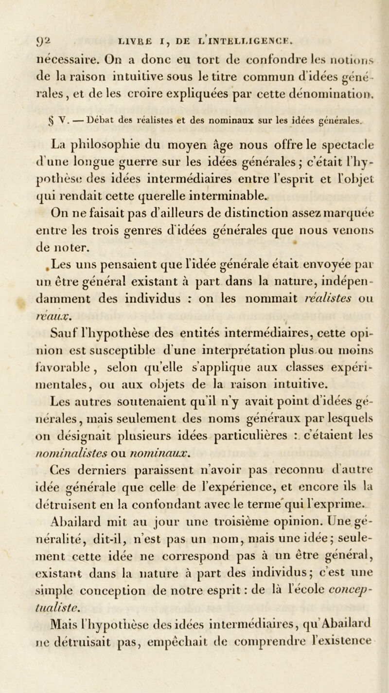 nécessaire. On a donc eu tort de confondre les notions de la raison intuitive sous le titre commun d’idées géné- rales , et de les croire expliquées par cette dénomination. § V. —Débat des réalistes et des nominaux sur les idées générales. La philosophie du moyen âge nous offre le spectacle d’une longue guerre sur les idées générales; c’était l’hy- pothèse des idées intermédiaires entre l’esprit et l’objet qui rendait cette querelle interminable. On ne faisait pas d’ailleurs de distinction assez marquée entre les trois genres d idées générales que nous venons de noter. .Les uns pensaient que l’idée générale était envoyée par un être général existant à part dans la nature, indépen- damment des individus : on les nommait réalistes ou féaux. Sauf l’hypothèse des entités intermédiaires, cette opi- nion est susceptible d une interprétation plus ou moins favorable, selon qu’elle s’applique aux classes expéri- mentales, ou aux objets de la raison intuitive. Les autres soutenaient qu il n’y avait point d’idées gé- nérales, mais seulement des noms généraux par lesquels on désignait plusieurs idées particulières : c’étaient les nominalistes ou nominaux. Ces derniers paraissent n’avoir pas reconnu d’autre idée générale que celle de l’expérience, et encore ils la détruisent en la confondant avec le terme'qui l’exprime. Abailard mit au jour une troisième opinion. Une gé- néralité, dit-il, n’est pas un nom, mais une idée; seule- ment cette idée ne correspond pas à un être général, existant dans la nature à part des individus; cest une simple conception de notre esprit : de là l’école concep- tualiste. Mais 1 hypothèse des idées intermédiaires, qu Abailard ne détruisait pas, empêchait de comprendre l’existence