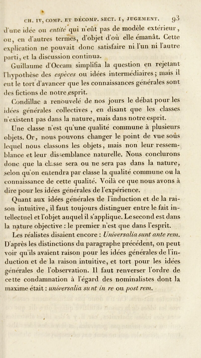 il une niée ou entité qui neut pas de modèle exteiiem , ou, en d autres termes, d objet dou elle emanat. Cette explication ne pouvait donc satisfaire ni lun ni 1 autre parti, et la discussion continua. Guillaume d Occam simplifia la question en rejetant l’hypothèse des espèces ou idées intermédiaires; mais il eut le tort d’avancer que les connaissances générales sont des fictions de notre .esprit. Condillac a renouvelé de nos jours le débat pour les idées générales collectives , en disant que les classes n’existent pas dans la nature, mais dans notre esprit. Une classe n’est qu’une qualité commune à plusieurs objets. Or, nous pouvons changer le point de vue sous lequel nous classons les objets, mais non leur ressem- blance et leur dissemblance naturelle. Nous conclurons donc que la classe sera ou ne sera pas dans la nature, selon qu’on entendra par classe la qualité commune ou la connaissance de cette qualité. Voilà ce que nous avons à dire pour les idées générales de l’expérience. Quant aux idées générales de l’induction et de la rai- son intuitive, il faut toujours distinguer entre le fait in- tellectuel et l’objet auquel il s’applique. Le second est dans la nature objective : le premier n’est que dans l’esprit. Les réalistes disaient encore : Universalia surit ante rem. D’après les distinctions du paragraphe précédent, on peut voir qu’ils avaient raison pour les idées générales de 1 in- duction et de la raison intuitive, et tort pour les idées générales de l’observation. Il faut renverser l’ordre de cette condamnation à l’égard des nominalistes dont la maxime était : universalia surit in re ou post rem.
