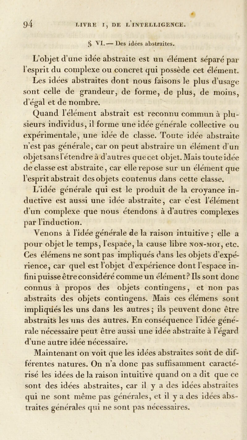 § VI.— Des idées abstraites. L’objet d’une idée abstraite est un élément séparé par l’esprit du complexe ou concret qui possède cet élément. Les idées abstraites dont nous faisons le plus d’usage sont celle de grandeur, de forme, de plus, de moins, d’égal et de nombre. Quand l’élément abstrait est reconnu commun à plu- sieurs individus, il forme une idée générale collective ou expérimentale, une idée de classe. Toute idée abstraite n’est pas générale, car on peut abstraire un élément d’un objet sans l’étendre à d’autres que cet objet. Mais toute idée de classe est abstraite, car elle repose sur un élément que l’esprit abstrait des objets contenus dans cette classe. L’idée générale qui est le produit de la croyance in- ductive est aussi une idée abstraite, car c’est l’élément d’un complexe que nous étendons à d’autres complexes par l’induction. Venons à l’idée générale de la raison intuitive ; elle a pour objet le temps, l’espace, la cause libre non-moi, etc. Ces élémens ne sont pas impliqués dans les objets d’expé- rience, car quel est l’objet d’expérience dont l’espace in- fini puisse être considéré comme un élément? Ils sont donc connus à propos des objets contingens, et non pas abstraits des objets contingens. Mais ces élémens sont impliqués les uns dans les autres ; ils peuvent donc être abstraits les uns des autres. En conséquence l’idée géné- rale nécessaire peut être aussi une idée abstraite à l’égard d’une autre idée nécessaire. Maintenant on voit que les idées abstraites sont de dif- férentes natures. On n’a donc pas suffisamment caracté- risé les idées de la raison intuitive quand on a dit que ce sont des idées abstraites, car il y a des idées abstraites qui ne sont même pas générales, et il y a des idées abs- traites générales qui ne sont pas nécessaires.