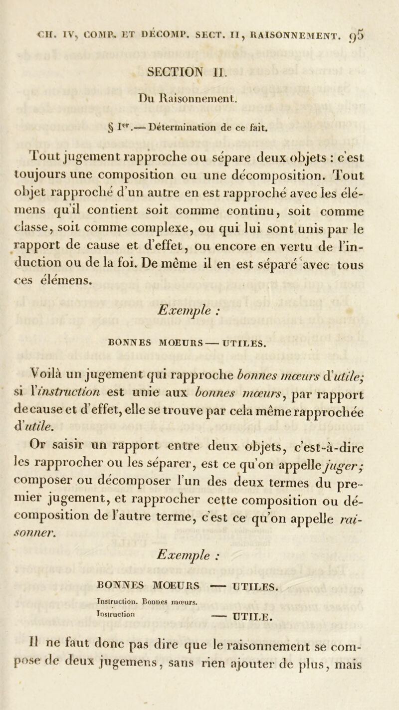 SECTION IL Du Raisonnement. § Ier.— Détermination de ce fait. Tout jugement rapproche ou sépare deux objets : cest toujours une composition ou une décomposition. Tout objet rapproché d’un autre en est rapproché avec les élé- mens qu’il contient soit comme continu, soit comme classe, soit comme complexe, ou qui lui sont unis par le rapport de cause et d’effet, ou encore en vertu de l’in- duction ou de la foi. De même il en est séparé avec tous ces élémens. Exemple : BONNES MOEURS UTILES. Voilà un jugement qui rapproche bonnes mœurs à'utile; si l’instruction est unie aux bonnes mœurs, par rapport de cause et d’effet, elle se trouve par cela même rapprochée futile. Or saisir un rapport entre deux objets, c’est-à-dire les rapprocher ou les séparer, est ce qu’on appelle juger; composer ou décomposer l’un des deux termes du pre- mier jugement, et rapprocher cette composition ou dé- composition de l’autre terme, c’est ce qu’on appelle rai- sonner. Exemple : BONNES MOEURS UTILES. Instruction. Bonnes mœurs. Instruction UTILE 11 ne faut donc pas dire que le raisonnement se com- pose de deux jugemens, sans rien ajouter de plus, mais