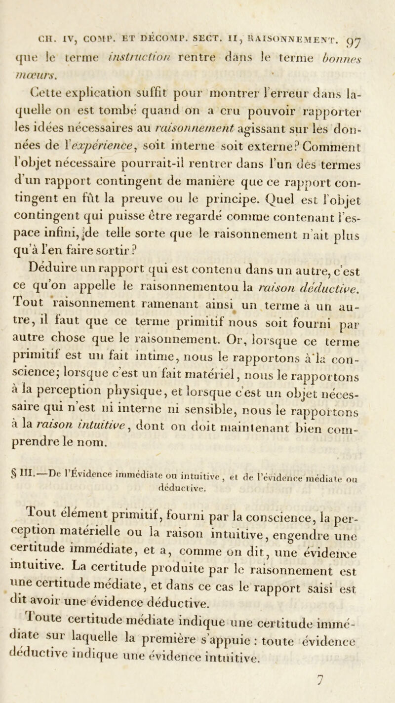 que le terme instruction rentre dans le terme bonnes mœurs. Cette explication suffit pour montrer 1 erreur dans la- quelle on est tombe quand on a cru pouvoir rapporter les idées nécessaires au raisonnement agissant sur les don- nées de fexpérience, soit interne soit externe? Comment l’objet nécessaire pourrait-il rentrer dans l’un des termes d’un rapport contingent de manière que ce rapport con- tingent en fût la preuve ou le principe. Quel est l’objet contingent qui puisse être regardé comme contenant l’es- pace infini, jde telle sorte que le raisonnement n’ait plus qu’à l’en faire sortir ? Déduire un rapport qui est contenu dans un autre, c’est ce qu’on appelle le raisonnementou la raison déductive. Tout raisonnement ramenant ainsi un terme a un au- tre, il faut que ce terme primitif nous soit fourni par autre chose que le raisonnement. Or, lorsque ce terme primitif est un fait intime, nous le rapportons à'ia con- science, lorsque c est un fait materiel, nous le rapportons à la perception physique, et lorsque c’est un objet néces- sane qui n est ni interne ni sensible, nous le rapportons à la raison intuitive, dont on doit maintenant bien com- prendre le nom. § III. De l’Évidence immédiate ou intuitive , et de l’évidence médiate ou déductive. lout élément primitif , fourni par la conscience, la per- ception matérielle ou la raison intuitive, engendre une certitude immédiate, et a, comme on dit, une évidence intuitive. La certitude produite par le raisonnement est une certitude médiate, et dans ce cas le rapport saisi est dit avoir une évidence déductive. Toute certitude médiate indique une certitude immé- diate sur laquelle la première s appuie : toute évidence déductive indique une évidence intuitive.
