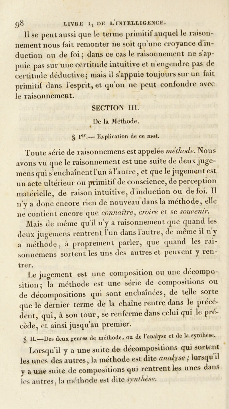 Il se peut aussi que le terme primitif auquel le raison- nement nous fait remonter ne soit qu’une croyance d’in- duction ou de foi ; dans ce cas le raisonnement ne s’ap- puie pas sur une certitude intuitive et n'engendre pas de certitude déductive; mais il s’appuie toujours sur un fait primitif dans l’esprit, et qu’on ne peut confondre avec le raisonnement. SECTION III. De la Méthode, t g Ier.— Explication de ce mot. Toute série de raisonnemens est appelée méthode. Nous avons vu que le raisonnement est une suite de deuxjuge- mensqui s enchaînent 1 un al autre, et que le jugement est un acte ultérieur ou primitif de conscience, de perception matérielle, de raison intuitive, d’induction ou de foi. Il n’y a donc encore rien de nouveau dans la méthode, elle ne contient encore que connaître ^ croite et se souvenu• Mais de même qu il n’y a raisonnement que quand les deux jugemens rentrent 1 un dans 1 autre, de meme il n y a méthode, à proprement parler, que quand les rai- sonnemens sortent les uns des autres et peuvent y ien- trer. Le jugement est une composition ou une décompo- sition; la méthode est une série de compositions ou de décompositions qui sont enchaînées, de telle sorte que le dernier terme de la chaîne rentre dans le précé- dent, qui, à son tour, se renferme dans celui qui le pré- cédé, et ainsi jusqu’au premier. § II.—Des deux genres de méthode, ou de l’analyse et de la synthèse. Lorsqu’il y a une suite de décompositions qui sortent les unes des autres, la méthode est dite analyse ,* lorsqu il y a une suite de compositions qui rentrent les unes dans les autres, la méthode est dite synthèse.