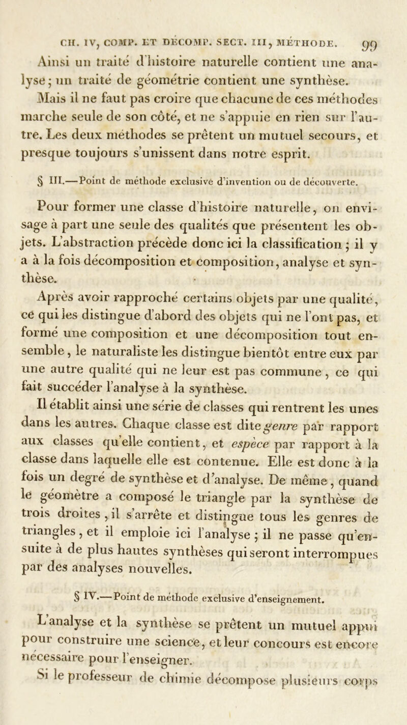 Ainsi un traite d histoire naturelle contient une ana- lyse ; un traité de géométrie contient une synthèse. Mais il ne faut pas croire que chacune de ces méthodes marche seule de son côté, et ne s’appuie en rien sur l’au- tre. Les deux méthodes se prêtent un mutuel secours, et presque toujours s’unissent dans notre esprit. § III.—Point de méthode exclusive d’invention ou de découverte. Pour former une classe d histoire naturelle, on envi- sage à part une seule des qualités que présentent les ob- jets. L’abstraction précède donc ici la classification ; il y a à la fois décomposition et composition, analyse et syn- thèse. Après avoir rapproché certains objets par une qualité, ce qui les distingue d’abord des objets qui ne l’ont pas, et formé une composition et une décomposition tout en- semble , le naturaliste les distingue bientôt entre eux par une autre qualité qui ne leur est pas commune , ce qui fait succéder l’analyse à la synthèse. Il établit ainsi une série de classes qui rentrent les unes dans les autres. Chaque classe est ditegetire par rapport aux classes quelle contient, et espèce par rapport à la classe dans laquelle elle est contenue. Elle est donc à la lois un degré de synthèse et d’analyse. De même , quand le géomètre a composé le triangle par la synthèse de tiois droites , il s arrête et distingue tous les genres de triangles , et il emploie ici l’analyse ; il ne passe qu’en- suite à de plus hautes synthèses qui seront interrompues par des analyses nouvelles. § IV.— Point de méthode exclusive d’enseignement. L analyse et la synthèse se prêtent un mutuel appui poui construire une science, et leur concours est encore nécessaire pour 1 enseigner. Si le professeur de chimie décompose plusieurs corps