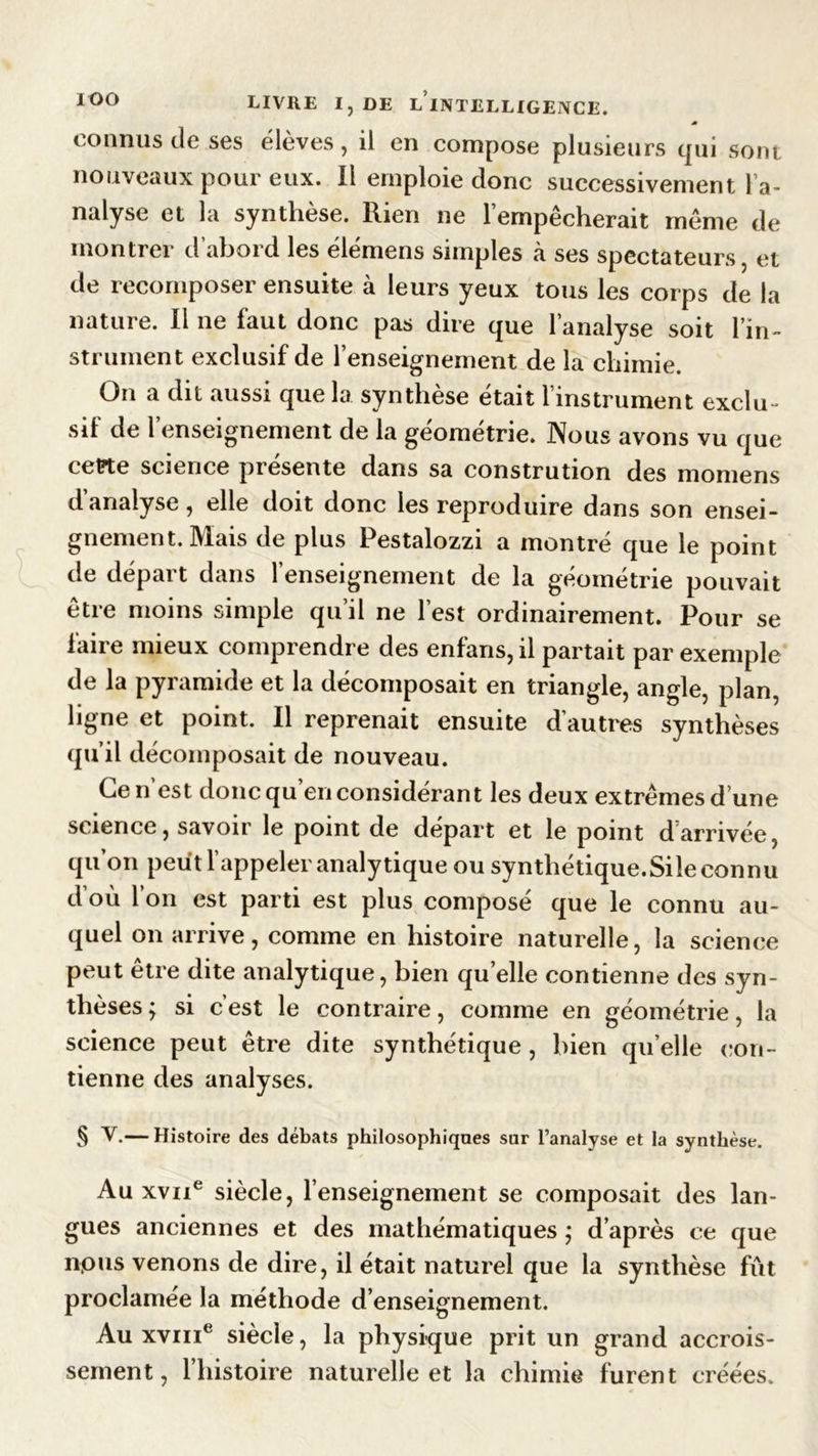 IOO jê connus de ses élèves, il en compose plusieurs qui sont nouveaux pour eux. Il emploie donc successivement l’a- nalyse et la synthèse. Rien ne l’empêcherait même de montrer d’abord les élémens simples à ses spectateurs, et de recomposer ensuite à leurs yeux tous les corps de la nature. Il ne faut donc pas dire que l’analyse soit l’in- strument exclusif de l’enseignement de la chimie. On a dit aussi que la synthèse était l’instrument exclu- sif de l’enseignement de la géométrie. Nous avons vu que cette science piesente dans sa constrution des momens d analyse, elle doit donc les reproduire dans son ensei- gnement. Mais de plus Pestalozzi a montré que le point de départ dans l’enseignement de la géométrie pouvait être moins simple qu’il ne l’est ordinairement. Pour se faire mieux comprendre des enfans, il partait par exemple de la pyramide et la décomposait en triangle, angle, plan, ligne et point. Il reprenait ensuite d’autres synthèses qu’il décomposait de nouveau. Ce n’est donc qu’en considérant les deux extrêmes d’une science, savoir le point de départ et le point d arrivée, qu’on peut l’appeler analytique ou synthétique.Sile connu d’où l’on est parti est plus composé que le connu au- quel on arrive, comme en histoire naturelle, la science peut être dite analytique, bien quelle contienne des syn- thèses; si c’est le contraire, comme en géométrie, la science peut être dite synthétique, bien qu’elle con- tienne des analyses. § V.— Histoire des débats philosophiques sur l’analyse et la synthèse. Au xvne siècle, l’enseignement se composait des lan- gues anciennes et des mathématiques ; d’après ce que npus venons de dire, il était naturel que la synthèse fût proclamée la méthode d’enseignement. Au xvme siècle, la physique prit un grand accrois- sement, l’histoire naturelle et la chimie furent créées.