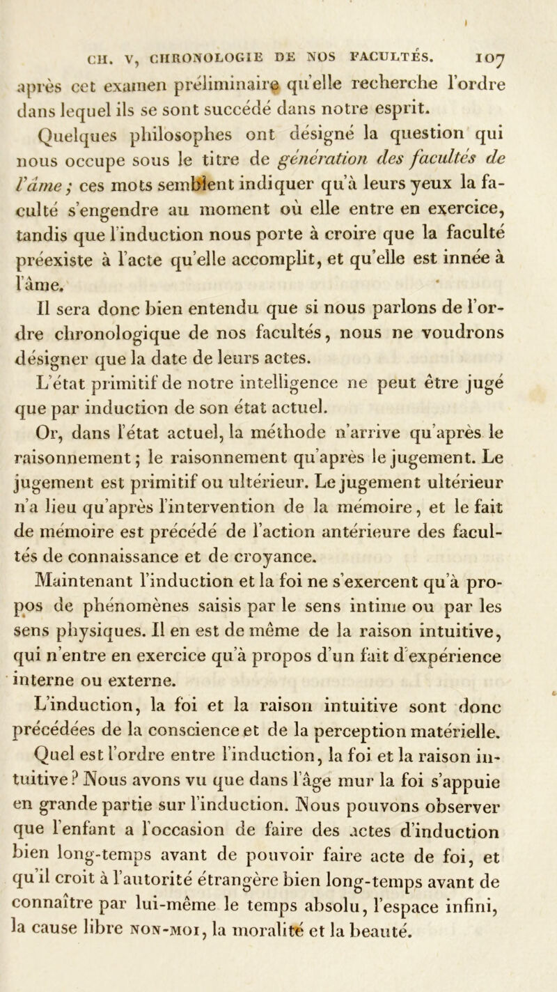 » Cil. V, CHRONOLOGIE DE NOS FACULTES. IOy après cet examen préliminaire quelle recherche l’ordre dans lequel ils se sont succédé dans notre esprit. Quelques philosophes ont désigné la question qui nous occupe sous le titre de génération des facultés de Vâme; ces mots semblent indiquer qu’à leurs yeux la fa- culté s’engendre au moment où elle entre en exercice, tandis que linduction nous porte à croire que la faculté préexiste à l acté qu elle accomplit, et qu elle est innée à lame. Il sera donc bien entendu que si nous parlons de l’or- dre chronologique de nos facultés, nous ne voudrons désigner que la date de leurs actes. L état primitif de notre intelligence ne peut être jugé que par induction de son état actuel. Or, dans l’état actuel, la méthode n’arrive qu’après le raisonnement; le raisonnement qu’après le jugement. Le jugement est primitif ou ultérieur. Le jugement ultérieur n’a lieu qu’après lintervention de la mémoire, et le fait de mémoire est précédé de l’action antérieure des facul- tés de connaissance et de croyance. Maintenant l’induction et la foi ne s’exercent qu à pro- pos de phénomènes saisis par le sens intime ou par les sens physiques. Il en est de même de la raison intuitive, qui n’entre en exercice qu’à propos d’un fait d expérience interne ou externe. L’induction, la foi et la raison intuitive sont donc précédées de la conscience et de la perception matérielle. Quel est l’ordre entre l’induction, la foi et la raison in- tuitive? Nous avons vu que dans l’âge mur la foi s’appuie en grande partie sur l’induction. Nous pouvons observer que l’enfant a l’occasion de faire des actes d’induction bien long-temps avant de pouvoir faire acte de foi, et qu’il croit à l’autorité étrangère bien long-temps avant de connaître par lui-même le temps absolu, l’espace infini, la cause libre non-moi, la moralité et la beauté.
