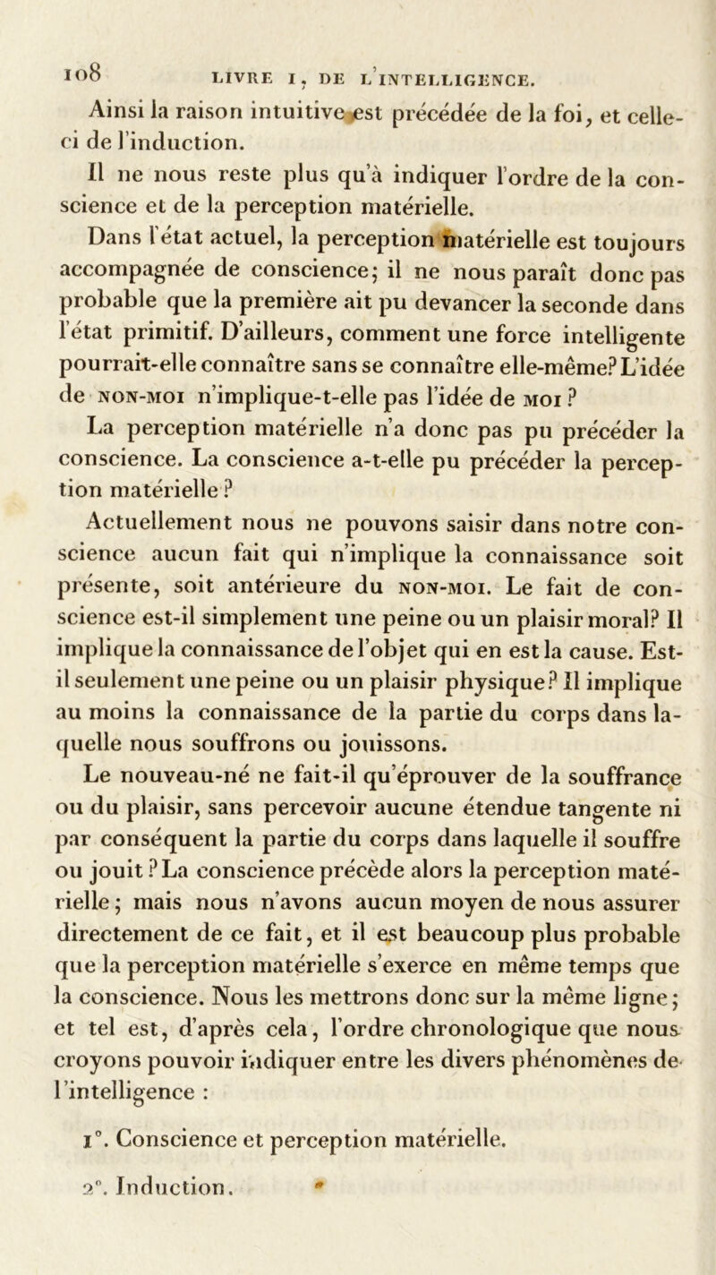 Ainsi la raison intuitive est précédée de la foi, et celle- ci de linduction. Il ne nous reste plus qu’à indiquer l’ordre de la con- science et de la perception matérielle. Dans l’état actuel, la perception matérielle est toujours accompagnée de conscience ; il ne nous paraît donc pas probable que la première ait pu devancer la seconde dans 1 état primitif. D’ailleurs, comment une force intelligente pourrait-elle connaître sans se connaître elle-même? L’idée de non-moi n’implique-t-elle pas l’idée de moi ? La perception matérielle n’a donc pas pu précéder la conscience. La conscience a-t-elle pu précéder la percep- tion matérielle ? Actuellement nous ne pouvons saisir dans notre con- science aucun fait qui n’implique la connaissance soit présente, soit antérieure du non-moi. Le fait de con- science est-il simplement une peine ou un plaisir moral? Il implique la connaissance de l’objet qui en est la cause. Est- il seulement une peine ou un plaisir physique? Il implique au moins la connaissance de la partie du corps dans la- quelle nous souffrons ou jouissons. Le nouveau-né ne fait-il qu’éprouver de la souffrance ou du plaisir, sans percevoir aucune étendue tangente ni par conséquent la partie du corps dans laquelle il souffre ou jouit ?La conscience précède alors la perception maté- rielle ; mais nous n’avons aucun moyen de nous assurer directement de ce fait, et il est beaucoup plus probable que la perception matérielle s’exerce en même temps que la conscience. Nous les mettrons donc sur la même ligne; et tel est, d’après cela, l’ordre chronologique que nous croyons pouvoir ividiquer entre les divers phénomènes de l’intelligence : 1°. Conscience et perception matérielle. an. Ind action.
