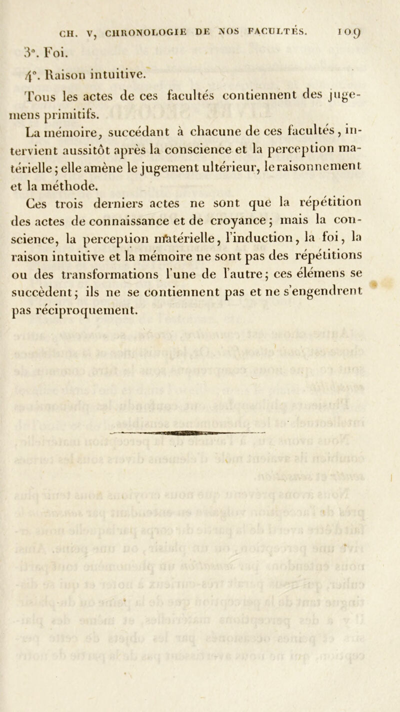 CH. V, CHRONOLOGIE DE NOS FACULTES. IOq 3\ Foi. 4°. Raison intuitive. Tous les actes de ces facultés contiennent des juge- inens primitifs. La mémoire, succédant à chacune de ces facultés , in- tervient aussitôt après la conscience et la perception ma- térielle ; elle amène le jugement ultérieur, leraisonnement et la méthode. Ces trois derniers actes ne sont que la répétition des actes de connaissance et de croyance ; mais la con- science, la perception matérielle, 1 induction, la foi, la raison intuitive et la mémoire ne sont pas des répétitions ou des transformations l une de l autre; ces élémens se succèdent; ils ne se contiennent pas et ne s’engendrent pas réciproquement.
