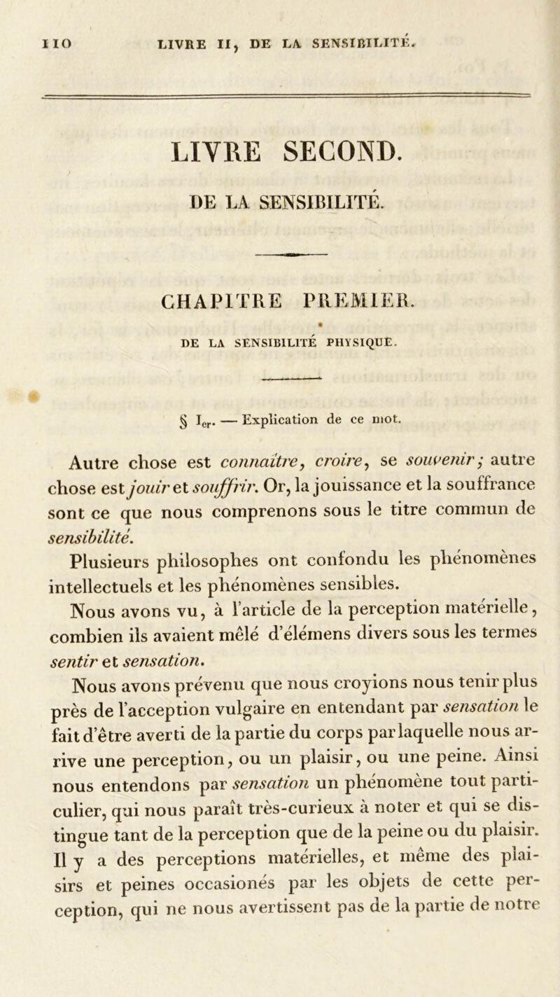 LIVRE SECOND. DE LA SENSIBILITÉ. CHAPITRE PREMIER. DE LA SENSIBILITÉ PHYSIQUE. § Ier. — Explication de ce niOt. Autre chose est connaître, croire, se souvenir • autre chose est jouir et souffrir. Or, la jouissance et la souffrance sont ce que nous comprenons sous le titre commun de sensibilité. Plusieurs philosophes ont confondu les phénomènes intellectuels et les phénomènes sensibles. Nous avons vu, à l’article de la perception matérielle, combien ils avaient mêlé d’élémens divers sous les termes sentir et sensation. Nous avons prévenu que nous croyions nous tenir plus près de l’acception vulgaire en entendant par sensation le fait d’être averti de la partie du corps par laquelle nous ar- rive une perception, ou un plaisir, ou une peine. Ainsi nous entendons par sensation un phénomène tout parti- culier, qui nous paraît très-curieux à noter et qui se dis- tingue tant de la perception que de la peine ou du plaisir. Il y a des perceptions matérielles, et meme des plai- sirs et peines occasionés par les objets de cette per- ception, qui ne nous avertissent pas de la partie de notre