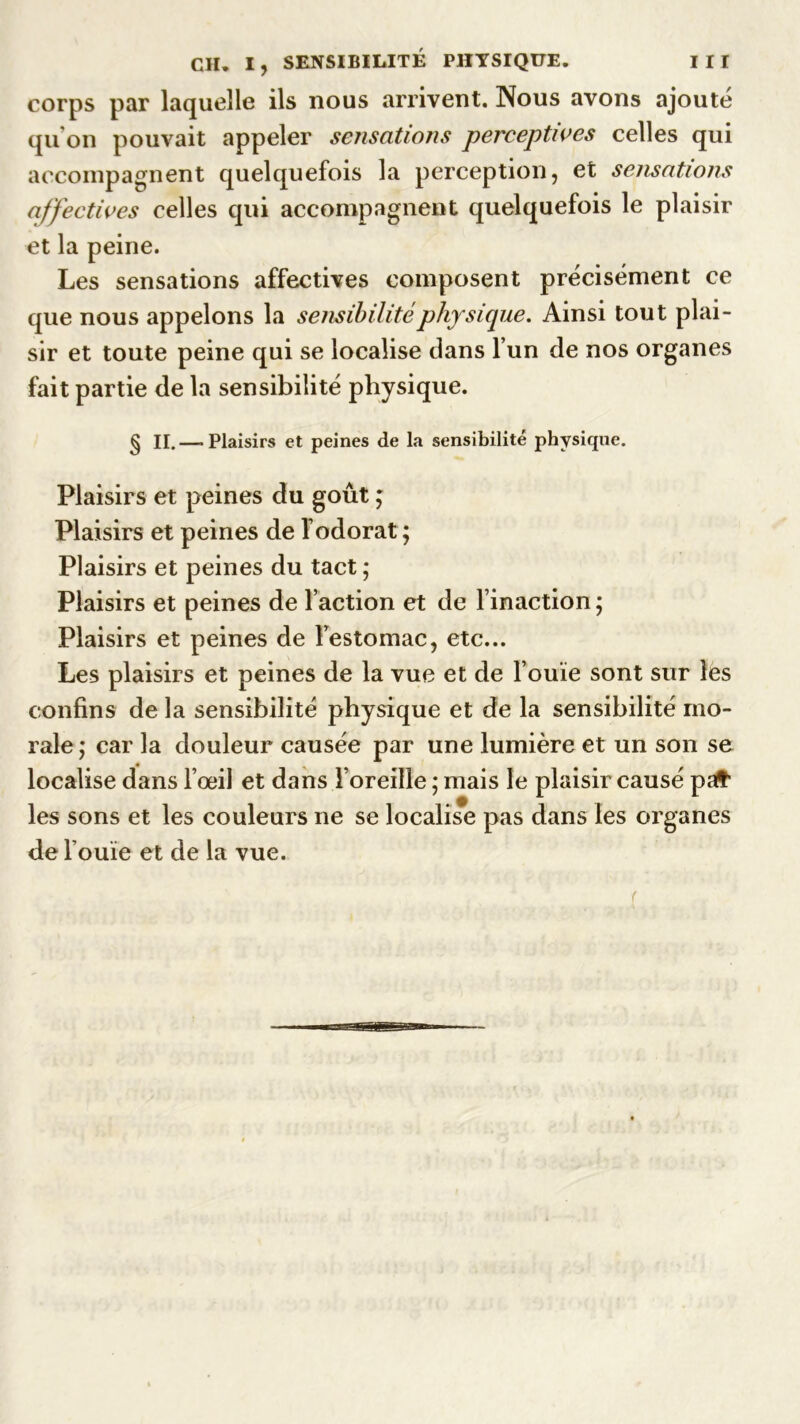 corps par laquelle ils nous arrivent. Nous avons ajouté qu’on pouvait appeler sensations perceptives celles qui accompagnent quelquefois la perception, et sensations affectives celles qui accompagnent quelquefois le plaisir et la peine. Les sensations affectives composent précisément ce que nous appelons la sensibilité physique. Ainsi tout plai- sir et toute peine qui se localise dans l’un de nos organes fait partie de la sensibilité physique. § II.—-Plaisirs et peines de la sensibilité physique. Plaisirs et peines du goût ; Plaisirs et peines de l’odorat ; Plaisirs et peines du tact ; Plaisirs et peines de l’action et de l’inaction; Plaisirs et peines de Festomac, etc... Les plaisirs et peines de la vue et de l’ouïe sont sur les confins de la sensibilité physique et de la sensibilité mo- rale; car la douleur causée par une lumière et un son se localise dans l’œil et dans l’oreille ; mais le plaisir causé pafr les sons et les couleurs ne se localise pas dans les organes de l’ouïe et de la vue. f