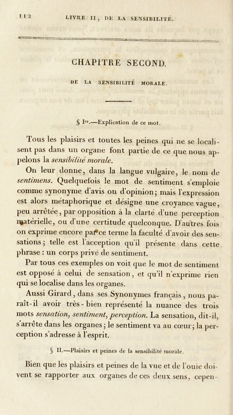CHAPITRE SECOND. DE LA SENSIBILITÉ MORALE. § Ier-—Explication de ce mot. Tous les plaisirs et toutes les peines qui ne se locali- sent pas dans un organe font partie de ce que nous ap- pelons la sensibilité morale. On leur donne j dans la langue vulgaire, le nom de sentimens. Quelquefois le mot de sentiment s’emploie comme synonyme davis ou d opinion ; mais f expression est alors métaphorique et désigne une croyance vague, peu arretée, par opposition à la clarté d’une perception matérielle, ou d’une certitude quelconque. D’autres fois on exprime encore pai*ce terme la faculté d’avoir des sen- sations ; telle est 1 acception qu’il présente dans cette phrase : un corps privé de sentiment. Par tous ces exemples on voit que le mot de sentiment est opposé à celui de sensation, et qu’il n exprime rien qui se localise dans les organes. Aussi Girard, dans ses Synonymes français , nous pa- rait-il avoir très-bien représenté la nuance des trois mots sensation, sentiment, perception. La sensation, dit-il, s’arrête dans les organes • le sentiment va au cœur; la per- ception s’adresse à l’esprit. § IE—Plaisirs et peines de la sensibilité morale. Bien que les plaisirs et peines de la vue et de l’ouïe doi- vent se rapporter aux organes de ces deux sens, cepcn-