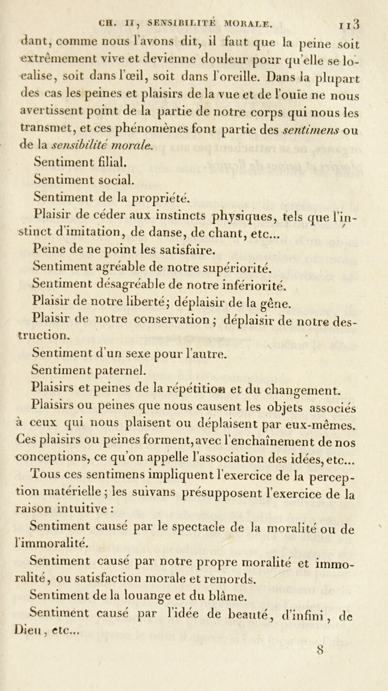 CH. II, SENSIBILITÉ MORALE. Il3 dant, comme nous l’avons dit, il faut que la peine soit extrêmement vive et devienne douleur pour quelle se lo- calise, soit dans l’œil, soit dans l’oreille. Dans la plupart des cas les peines et plaisirs de la vue et de l’ouïe ne nous avertissent point de la partie de notre corps qui nous les transmet, et ces phénomènes font partie des sentimens ou de la sensibilité morale. Sentiment filial. Sentiment social. Sentiment de la propriété. Plaisir de céder aux instincts physiques, tels que l’in- stinct d’imitation, de danse, de chant, etc... Peine de ne point les satisfaire. Sentiment agréable de notre supériorité. Sentiment désagréable de notre infériorité. Plaisir de notre liberté; déplaisir de la gêne. Plaisir de notre conservation ; déplaisir de notre des- truction. Sentiment duri sexe pour l’autre. Sentiment paternel. Plaisirs et peines de la répétition et du changement. Plaisirs ou peines que nous causent les objets associés à ceux qui nous plaisent ou déplaisent par eux-mêmes. Ces plaisirs ou peines forment,avec l’enchaînement de nos conceptions, ce qu’on appelle l’association des idées, etc... Tous ces sentimens impliquent l’exercice de la percep- tion matérielle ; les suïvans présupposent l’exercice de la raison intuitive : Sentiment causé par le spectacle de la moralité ou de limmoralité. Sentiment causé par notre propre moralité et immo- ralité, ou satisfaction morale et remords. Sentiment de la louange et du blâme. Sentiment causé par l’idée de beauté, d’infini, de Dieu, etc...