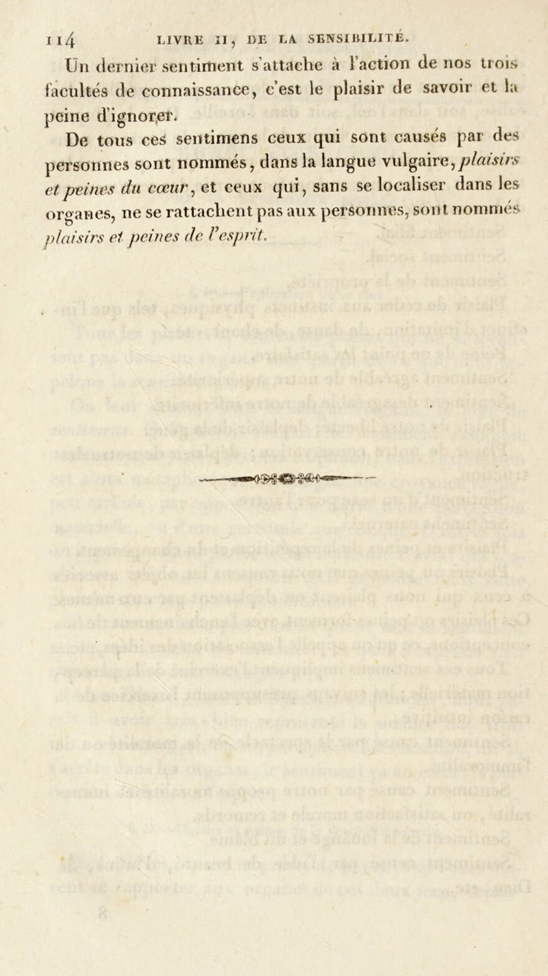 On dernier sentiment s attache à 1 action de nos trois facultés de connaissance, c’est le plaisir de savoir et la peine d’ignorer. De tous ces sentimens ceux qui sont causés par des personnes sont nommés, dans la langue vulgaire,plaisirs et peines du cœur, et ceux qui, sans se localiser dans les organes, ne se rattachent pas aux personnes, sont nommés plaisirs et peines de F esprit.