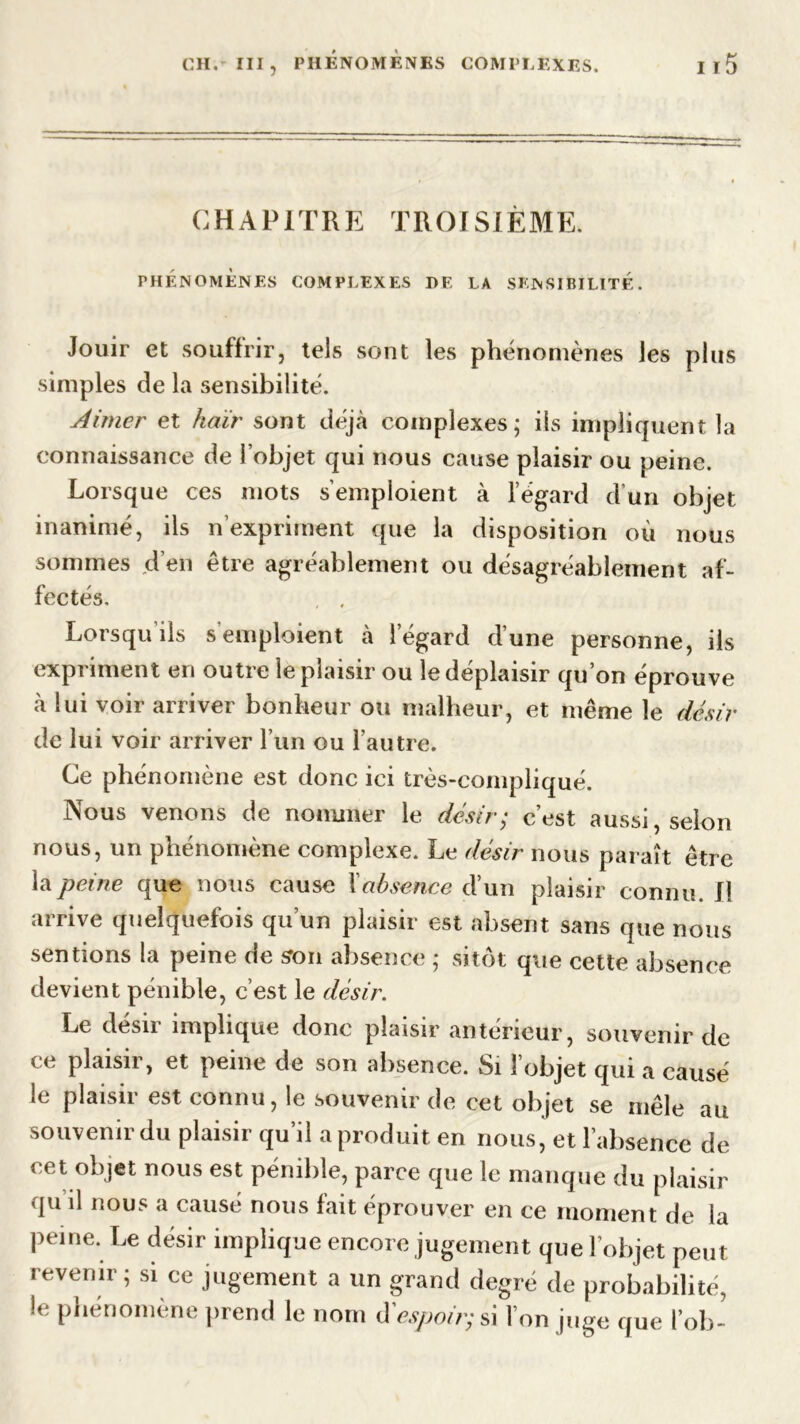 CHAPITRE TROISIÈME. PHÉNOMÈNES COMPLEXES DE LA SENSIBILITE. Jouir et souffrir, tels sont les phénomènes les plus simples de la sensibilité. Aimer et haïr sont déjà complexes; ils impliquent la connaissance de l’objet qui nous cause plaisir ou peine. Lorsque ces mots s’emploient à l’égard d’un objet inanimé, ils n’expriment que la disposition où nous sommes d’en être agréablement ou désagréablement af- fectés. , , Lorsqu ils s emploient à l’égard d’une personne, ils expriment en outre le plaisir ou le déplaisir qu on éprouve à lui voir arriver bonheur ou malheur, et même le désir de lui voir arriver l’un ou l’autre. Ce phénomène est donc ici très-compliqué. Nous venons de nommer le désir; c’est aussi, selon nous, un phénomène complexe. Le désir nous paraît être la peine que nous cause Xabsence d’un plaisir connu. Il arrive quelquefois qu’un plaisir est absent sans que nous sentions la peine de son absence ; sitôt que cette absence devient pénible, c’est le désir. Le desu implique donc plaisir anterieur, souvenir de ce plaisir, et peine de son absence. Si l’objet qui a causé le plaisir est connu, le souvenir de cet objet se mêle au souvenir du plaisir qu’il a produit en nous, et l’absence de cet objet nous est pénible, parce que le manque du plaisir qu il nous a causé nous fait éprouver en ce moment de la peine. Le désir implique encore jugement que l’objet peut revenir ; si ce jugement a un grand degré de probabilité, le phénomène prend le nom d'espoir; si l’on juge que l’ob-