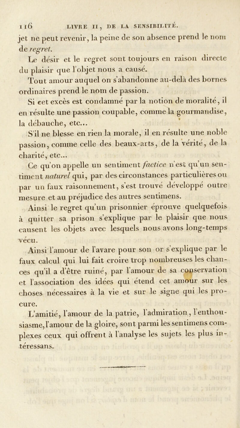 jet ne peut revenir, la peine de son absence prend le iiont de regret. Le désir et le regret sont toujours en raison directe du plaisir que l’objet nous a causé. Tout amour auquel on s’abandonne au-delà des bornes ordinaires prend le nom de passion. Si cet excès est condamné par la notion de moralité, il en résulte une passion coupable, comme la gourmandise, la débauche, etc... S’il ne blesse en rien la morale, il en résulte une noble passion, comme celle des beaux-arts, de la vérité, de la charité, etc... Ce qu’on appelle un sentiment factice n’est qu’un sen- timent naturel qui, par des circonstances particulières ou par un faux raisonnement, s’est trouvé développé outre mesure et au préjudice des autres sentimens. Ainsi le regret qu’un prisonnier éprouve quelquefois à quitter sa prison s’explique par le plaisir que nous causent les objets avec lesquels nous avons long-temps vécu. Ainsi l’amour de l’avare pour son or s’explique par le faux calcul qui lui fait croire trop nombreuses les chan- ces qu il a d’être ruiné, par l’amour de sa conservation et l’association des idées qui étend cet amour sur les choses nécessaires à la vie et sur le signe qui les pro- cure. L’amitié, l’amour de la patrie, l’admiration , 1 enthou- siasme, 1 amour de la gloire, sont parmi les sentimens com- plexes ceux qui offrent à l’analyse les sujets les plus in- téressans.