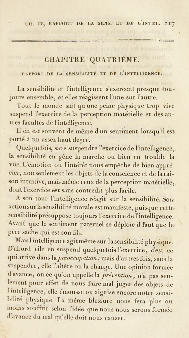 CHAPITRE QUATRIÈME. » RAPPORT 1)E LA SENSIBILITÉ ET DE l’iNTELLIGENCE. La sensibilité et l’intelligence s’exercent presque tou- jours ensemble, et elles réagissent l’une sur l’autre. Tout le monde sait qu’une peine physique trop vive suspend l’exercice de la perception matérielle et des au- tres facultés de l’intelligence. O Il en est souvent de même d’un sentiment lorsqu il est porté à un assez haut degré. Quelquefois, sans suspendre l’exercice de l’intelligence, la sensibilité en gêne la marche ou bien en trouble la vue. L’émotion ou l’intérêt nous empêche de bien appré- cier, non seulement les objets de la conscience et de la rai- son intuitive, mais même ceux de la perception matérielle, dont l’exercice est sans contredit plus facile. A son tour l’intelligence réagit sur la sensibilité. Son action sur lasensibilité morale est manifeste, puisque cette sensibilité présuppose toujours l’exercice de l’intelligence. Avant que le sentiment paternel se déploie il faut que le père sache qui est son fils. Mais l’intelligence agit même sur lasensibilité physique. D abord elle en suspend quelquefois l’exercice, c est ce qui arrive dans la préoccupation ; mais d’autres fois, sans la suspendre, elle l’altère ou la change. Une opinion formée d avance, ou ce qu’on appelle la prévention, n’a pas seu- lement pour effet de nous faire mal juger des objets de 1 intelligence, elle émousse ou aiguise encore notre sensi- bilité physique. La meme blessure nous fera plus ou moins souffrir selon lidée que nous nous serons formée d avance du mal qu elle doit nous causer.