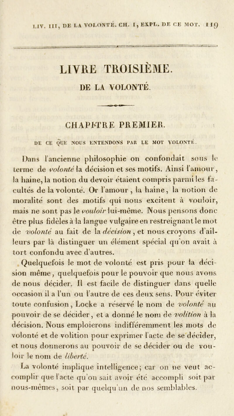 LIVRE TROISIÈME. DE LA VOLONTÉ CHAPITRE PREMIER. DE CE QUE NOUS ENTENDONS PAR LE MOT VOLONTE. Dans l'ancienne philosophie on confondait sous le terme de volonté la décision et ses motifs. Ainsi f amour, la haine, la notion du devoir étaient compris parmi les fa- cultés de la volonté. Or l’amour , la haine, la notion de moralité sont des motifs qui nous excitent à vouloir, mais ne sont pas le vouloir lui-même. Nous pensons donc être plus fidèles à la langue vulgaire en restreignant le mot de 'volonté au fait de la décision , et nous croyons d ail- leurs par là distinguer un élément spécial qu’on avait à tort confondu avec d’autres. Quelquefois le mot de volonté est pris pour la déci- sion même, quelquefois pour le pouvoir que nous avons de nous décider. Il est facile de distinguer dans quelle occasion il a l’un ou l’autre de ces deux sens. Pour éviter toute confusion, Locke a réservé le nom de 'volonté au pouvoir de se décider, et a donné le nom de 'volition à la décision. Nous emploierons indifféremment les mots de volonté et de volition pour exprimer l’acte de se décider, et nous donnerons au pouvoir de se décider ou de vou- loir le nom de liberté. La volonté implique intelligence; car on ne veut ac- complir que l acté qu on sait avoir été accompli soit par nous-mêmes, soit par quelqu'un de nos semblables.