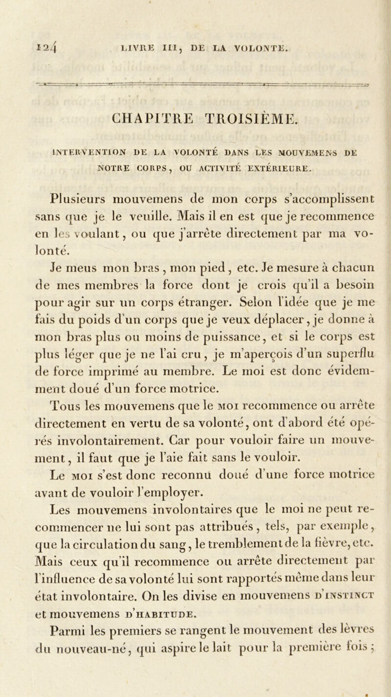 CHAPITRE TROISIÈME. INTERVENTION DE LA VOLONTE DANS LES MOUVEMENS DE NOTRE CORPS, OU ACTIVITE EXTERIEURE. Plusieurs mouvemens de mon corps s’accomplissent sans que je le veuille. Mais il en est que je recommence en les voulant, ou que j’arrête directement par ma vo- lonté. Je meus mon bras , mon pied , etc. Je mesure à chacun de mes membres la force dont je crois qu’il a besoin pour agir sur un corps étranger. Selon l’idée que je me fais du poids d’un corps que je veux déplacer,je donne à mon bras plus ou moins de puissance, et si le corps est plus léger (pie je ne l’ai cru, je m’aperçois d’un superflu de force imprimé au membre. Le moi est donc évidem- ment doué d’un force motrice. Tous les mouvemens que le moi recommence ou arrête directement en vertu de sa volonté, ont d’abord été opé- rés involontairement. Car pour vouloir faire un mouve- ment, il faut que je l’aie fait sans le vouloir. Le moi s’est donc reconnu doué d une force motrice avant de vouloir l’employer. Les mouvemens involontaires que le moi ne peut re- commencer ne lui sont pas attribués , tels, par exemple, que la circulation du sang, le tremblement de la fièvre, etc. Mais ceux qu’il recommence ou arrête directement par l influence de sa volonté lui sont rapportés même dans leur état involontaire. On les divise en mouvemens d instinct et mouvemens d’habitude. Parmi les premiers se rangent le mouvement des lèvres du nouveau-né, qui aspire le lait pour la première fois;