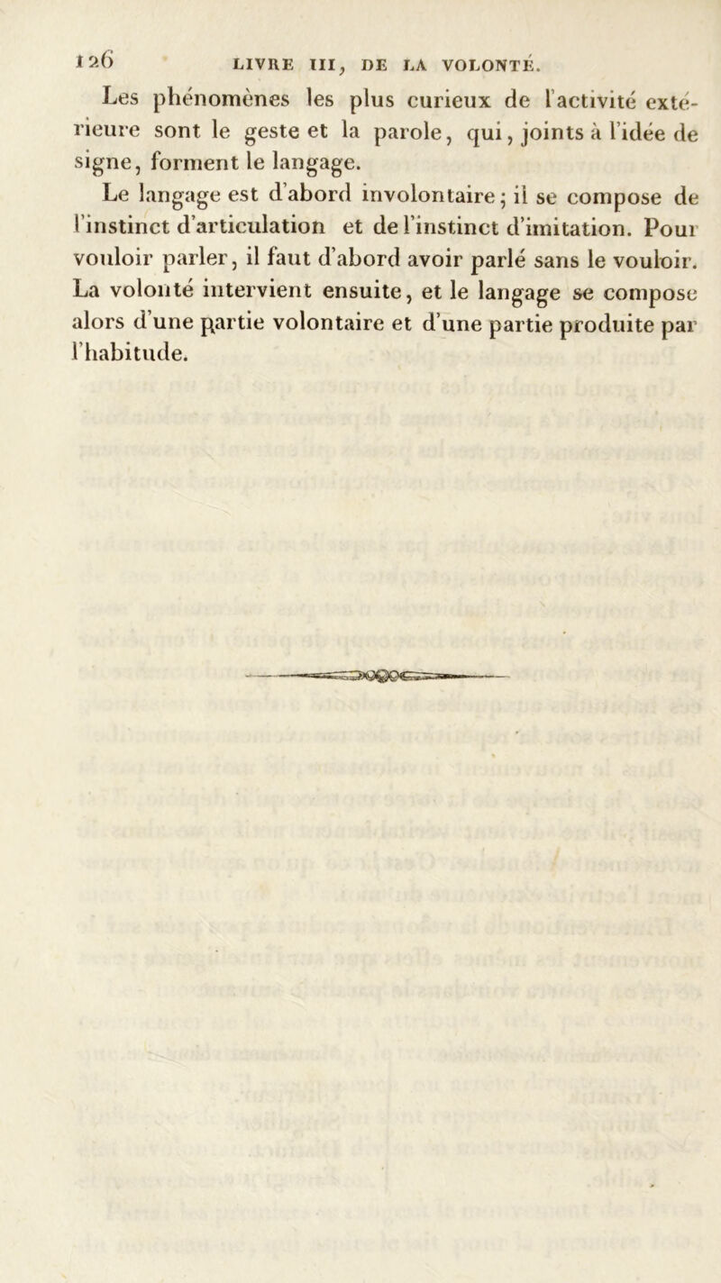 Les phénomènes les plus curieux de 1 activité exté- rieure sont le geste et la parole, qui, joints à l’idée de signe, forment le langage. Le langage est d’abord involontaire; il se compose de l’instinct d’articulation et de l’instinct d’imitation. Poui vouloir parler, il faut d’abord avoir parlé sans le vouloir. La volonté intervient ensuite, et le langage se compose alors d une partie volontaire et d’une partie produite par l’habitude.
