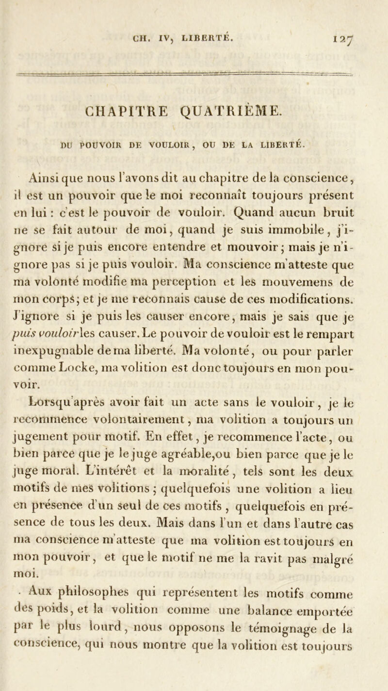 CHAPITRE QUATRIÈME. DU POUVOIR DE VOULOIR, OU DE LA LIBERTÉ. Ainsi que nous l’avons dit au chapitre de la conscience, il est un pouvoir que le moi reconnaît toujours présent en lui : c est le pouvoir de vouloir. Quand aucun bruit ne se fait autour de moi, quand je suis immobile, j i~ gnore si je puis encore entendre et mouvoir; mais je n’i- gnore pas si je puis vouloir. Ma conscience m’atteste que ma volonté modifie ma perception et les mouvemens de mon corps; et je me reconnais cause de ces modifications. J ignore si je puis les causer encore, mais je sais que je puis wouloirles causer. Le pouvoir de vouloir est le rempart inexpugnable de ma liberté. Ma volonté, ou pour parler comme Locke, ma volition est donc toujours en mon pou- voir. Lorsqu’après avoir fait un acte sans le vouloir, je le recommence volontairement, ma volition a toujours un jugement pour motif. En effet, je recommence l’acte, ou bien parce que je le juge agréable,ou bien parce que je le juge moral. L’intérêt et la moralité , tels sont les deux motifs de mes voûtions ; quelquefois une volition a lieu en présence d un seul de ces motifs , quelquefois en pré- sence de tous les deux. Mais dans 1 un et dans l autre cas ma conscience m atteste que ma volition est toujours en mon pouvoir, et que le motil ne me la ravit pas malgré moi. . Aux philosophes qui représentent les motifs comme des poids, et la volition comme une balance emportée par le plus lourd, nous opposons le témoignage de la conscience, qui nous montre que la volition est toujours