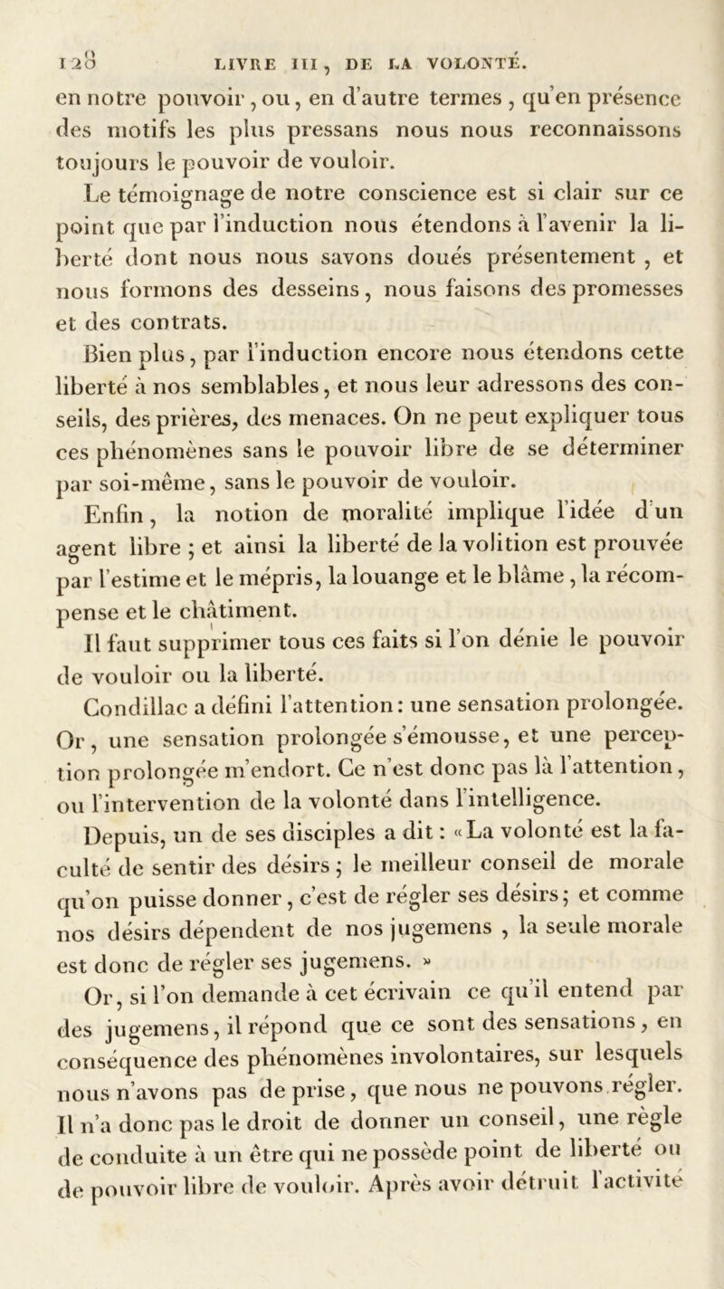 en notre pouvoir , ou, en d’autre termes , qu’en présence des motifs les plus pressans nous nous reconnaissons toujours le pouvoir de vouloir. Le témoignage de notre conscience est si clair sur ce point que par l’induction nous étendons à l’avenir la li- berté dont nous nous savons doués présentement , et nous formons des desseins, nous faisons des promesses et des contrats. Bien plus, par l’induction encore nous étendons cette liberté à nos semblables, et nous leur adressons des con- seils, des prières, des menaces. On ne peut expliquer tous ces phénomènes sans le pouvoir libre de se déterminer par soi-même, sans le pouvoir de vouloir. Enfin, la notion de moralité implique l’idée d un agent libre ; et ainsi la liberté de la volition est prouvée par l’estime et le mépris, la louange et le blâme, la récom- pense et le châtiment. Il faut supprimer tous ces faits si l’on dénie le pouvoir de vouloir ou la liberté. Gondillac a défini l’attention: une sensation prolongée. Or, une sensation prolongée s’émousse, et une percep- tion prolongée m’endort. Ce n’est donc pas là l’attention, ou l’intervention de la volonté dans 1 intelligence. Depuis, un de ses disciples a dit : «La volonté est la fa- culté de sentir des désirs ; le meilleur conseil de morale qu’on puisse donner, c’est de régler ses désirs; et comme nos désirs dépendent de nos jugemens , la seule morale est donc de régler ses jugemens. » Or, si l’on demande à cet écrivain ce qu’il entend par des jugemens, il répond que ce sont des sensations, en conséquence des phénomènes involontaires, sur lesquels nous n’avons pas de prise, que nous ne pouvons régler. Il n’a donc pas le droit de donner un conseil, une règle de conduite à un être qui ne possède point de liberté ou de pouvoir libre de vouloir. Après avoir détruit l’activité