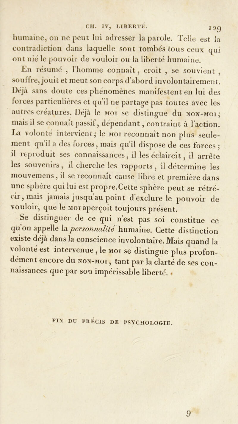 humaine, on ne peut lui adresser la parole. Telle est la contradiction dans laquelle sont tombés tous ceux qui ont nié le pouvoir de vouloir ou la liberté humaine. En résumé , l’homme connaît, croit , se souvient , souffre, jouit et meut son corps d’abord involontairement. Déjà sans doute ces phénomènes manifestent en lui des forces particulières et qu’il ne partage pas toutes avec les autres créatures. Déjà le moi se distingue du non-moi; mais il se connaît passif, dépendant, contraint à l’action. La volonté intervient; le moi reconnaît non plus seule- ment qu’il a des forces, mais qu’il dispose de ces forces ; il reproduit ses connaissances, il les éclaircit, il arrête les souvenirs, il cherche les rapports, il détermine les mouvemens , il se reconnaît cause libre et première dans une sphère qui lui est propre.Cette sphère peut se rétré- cir, mais jamais jusqu’au point d’exclure le pouvoir de vouloir, que le moi aperçoit toujours présent. Se distinguer de ce qui nest pas soi constitue ce qu’on appelle la personnalité humaine. Cette distinction existe déjà dans la conscience involontaire. Mais quand la volonté est intervenue , le moi se distingue plus profon- dément encore du non-moi , tant par la clarté de ses con- naissances que par son impérissable liberté. . FIN DU PRÉCIS DE PSYCHOLOGIE. 9