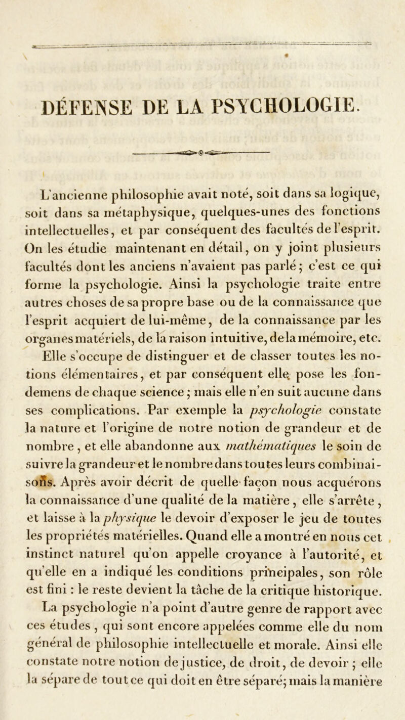 DÉFENSE DE LA PSYCHOLOGIE. -r-TTiîQîl» (g r*=£,T ~ r,— L ancienne philosophie avait noté, soit dans sa logique, soit dans sa métaphysique, quelques-unes des fonctions intellectuelles, et par conséquent des facultés de l’esprit. On les étudie maintenant en détail, on y joint plusieurs facultés dont les anciens n’avaient pas parlé; c’est ce qui forme la psychologie. Ainsi la psychologie traite entre autres choses de sa propre base ou de la connaissance que l’esprit acquiert de lui-même, de la connaissance par les organes matériels, de la raison intuitive, delà mémoire, etc. Elle s’occupe de distinguer et de classer toutes les no- tions élémentaires, et par conséquent elle, pose les fon- demens de chaque science ; mais elle n’en suit aucune dans ses complications. Par exemple la psychologie constate la nature et l’origine de notre notion de grandeur et de nombre , et elle abandonne aux mathématiques le soin de suivre la grandeuret le nombre dans toutes leurs combinai- sons. Après avoir décrit de quelle façon nous acquérons la connaissance d’une qualité de la matière , elle s’arrête , et laisse à la physique le devoir d’exposer le jeu de toutes les propriétés matérielles. Quand elle a montré en nous cet instinct naturel qu’on appelle croyance à l’autorité, et qu elle en a indiqué les conditions principales, son rôle est fini : le reste devient la tâche de la critique historique. La psychologie n’a point d’autre genre de rapport avec ces études , qui sont encore appelées comme elle du nom général de philosophie intellectuelle et morale. Ainsi elle constate notre notion de justice, de droit, de devoir ; elle la sépare de tout ce qui doit en être séparé; mais la manière