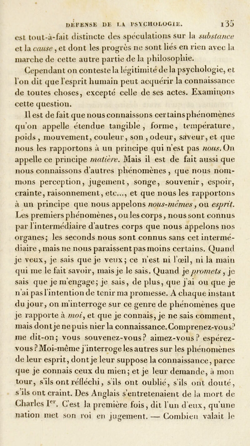 est tout-à-fait distincte des spéculations sur la substance et la cause, et dont les progrès ne sont liés en rien avec la marche de cette autre partie de la philosophie. Cependant on conteste la légitimité delà psychologie, et Ton dit que l’esprit humain peut acquérir la connaissance de toutes choses, excepté celle de ses actes. Examinions cette question. Il est défait que nous connaissons certains phénomènes qu’on appelle étendue tangible, forme, température, poids , mouvement, couleur, son , odeur, saveur, et que nous les rapportons à un principe qui n’est pas jious. On appelle ce principe matière. Mais il est de fait aussi que nous connaissons d’autres phénomènes , que nous nom- mons perception, jugement, songe, souvenir, espoir, crainte, raisonnement, etc..., et que nous les rapportons à un principe que nous appelons nous-mêmes, ou esprit. Les premiers phénomènes, ouïes corps, nous sont connus par l’intermédiaire d’autres corps que nous appelons nos organes; les seconds nous sont connus sans cet intermé- diaire , mais ne nous paraissent pas moins certains. Quand je veux, je sais que je veux; ce n’est ni l’œil, ni la main qui me le fait savoir, mais je le sais. Quand je promets , je sais que je m’engage; je sais, de plus, que j’ai ou que je n’ai pas l’intention de tenir ma promesse. A chaque instant du jour, on m’interroge sur ce genre de phénomènes que je rapporte à moi, et que je connais, je ne sais comment, mais dont je ne puis nier la connaissance. Comprenez-vous? me dit-on; vous souvenez-vous? aimez-vous? espérez- vous ? Moi-même j’interroge les au tres sur les phénomènes de leur esprit, dont je leur suppose la connaissance, parce que je connais ceux du mien; et je leur demande, à mon tour, s’ils ont réfléchi, s ils ont oublié, s’ils ont douté, s’ils ont craint. Des Anglais s’entretenaient de la mort de Charles Ie1. C’est la première fois, dit l’un deux, qu’une nation met son roi en jugement. — Combien valait le