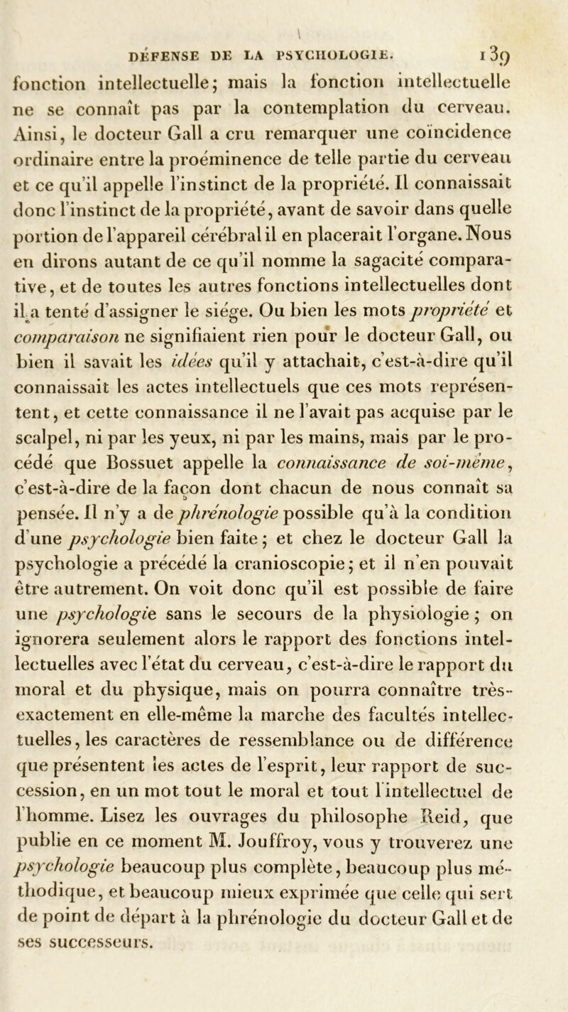 fonction intellectuelle; mais la fonction intellectuelle ne se connaît pas par la contemplation du cerveau. Ainsi, le docteur Gall a cru remarquer une coïncidence ordinaire entre la proéminence de telle partie du cerveau et ce qu il appelle l’instinct de la propriété. Il connaissait donc linstinct de la propriété, avant de savoir dans quelle portion de l’appareil cérébral il en placerait lorgane. Nous en dirons autant de ce qu il nomme la sagacité compara- tive, et de toutes les autres fonctions intellectuelles dont il a tenté d’assigner le siège. Ou bien les mots propriété et comparaison ne signifiaient rien pour le docteur Gall, ou bien il savait les idées qu’il y attachait, c’est-à-dire qu’il connaissait les actes intellectuels que ces mots représen- tent, et cette connaissance il ne l’avait pas acquise par le scalpel, ni par les yeux, ni par les mains, mais par le pro- cédé que Bossuet appelle la connaissance de soi-mème, c’est-à-dire de la façon dont chacun de nous connaît sa pensée. Il n’y a de phrénologie possible qu’à la condition d une psychologie bien faite ; et chez le docteur Gall la psychologie a précédé la cranioscopie ; et il n’en pouvait être autrement. On voit donc qu’il est possible de faire une psychologie, sans le secours de la physiologie ; on ignorera seulement alors le rapport des fonctions intel- lectuelles avec l’état du cerveau, c’est-à-dire le rapport du moral et du physique, mais on pourra connaître très - exactement en elle-même la marche des facultés intellec- tuelles , les caractères de ressemblance ou de différence que présentent les actes de l’esprit, leur rapport de suc- cession, en un mot tout le moral et tout l intellectuel de l’homme. Lisez les ouvrages du philosophe Reid, que publie en ce moment M. Jouffroy, vous y trouverez une psychologie beaucoup plus complète, beaucoup plus mé- thodique, et beaucoup mieux exprimée que celle qui sert de point de départ à la phrénologie du docteur Gall et de ses successeurs.