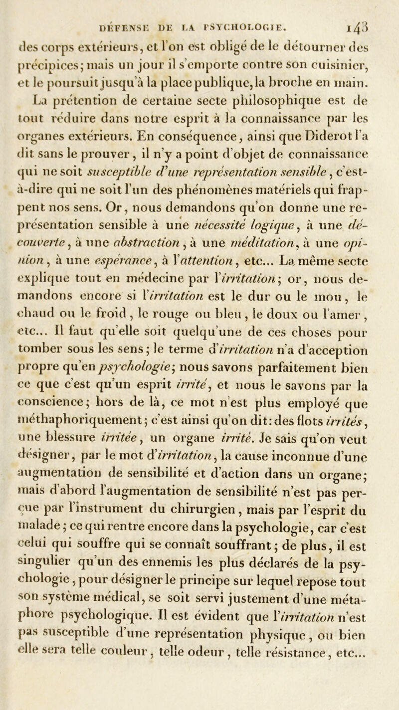 des corps extérieurs, et I on est obligé de le détourner des précipices; mais un jour il s’emporte contre son cuisinier, et le poursuit jusqu’à la place publique, la broche en main. La prétention de certaine secte philosophique est de tout réduire dans notre esprit à la connaissance par les organes extérieurs. En conséquence, ainsi que Diderot l’a dit sans le prouver , il n’y a point d’objet de connaissance qui ne soit susceptible (Tune représentation sensible, c est- à-dire qui ne soit l’un des phénomènes matériels qui frap- pent nos sens. Or, nous demandons qu’on donne une re- présentation sensible à une nécessité logique, à une dé- couverte, à une abstraction , à une méditation, à une opi- nion , à une espérance, à Xattention, etc... La même secte explique tout en médecine par Xirritation - or, nous de- mandons encore si l'irritation est le dur ou le mou, le chaud ou le froid , le rouge ou bleu , le doux ou l’amer , etc... Il faut quelle soit quelqu’une de ces choses pour tomber sous les sens; le terme d’irritation n’a d’acception propre qu’en psychologie; nous savons parfaitement bien ce que c’est qu’un esprit irrité, et nous le savons par la conscience; hors de là, ce mot nest plus employé que méthaphoriquement; c’est ainsi qu’on dit: des flots irrités, une blessure irritée, un organe irrité. Je sais qu’on veut désigner, par le mot d’irritation, la cause inconnue d’une augmentation de sensibilité et d’action dans un organe; mais d’abord l’augmentation de sensibilité n’est pas per- çue par l’instrument du chirurgien, mais par l’esprit du malade ; ce qui rentre encore dans la psychologie, car c’est celui qui souffre qui se connaît souffrant; de plus, il est singulier qu’un des ennemis les plus déclarés de la psy- chologie , pour désigner le principe sur lequel repose tout son système médical, se soit servi justement d’une méta- phore psychologique. Il est évident que Xirritation n’est pas susceptible d’une représentation physique, ou bien elle sera telle couleur, telle odeur, telle résistance, etc...