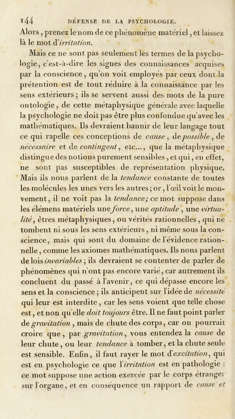 Alors, prenez le nom de ce phénomène matériel , et laissez là le mot d'irritation. Mais ce ne sont pas seulement les termes de la psycho- logie, c’est-à-dire les signes des connaissances acquises par la conscience, qu’on voit employés par ceux dont la prétention est de tout réduire à la connaissance par les sens extérieurs ; ils se servent aussi des mots de la pure ontologie, de cette métaphysique générale avec laquelle la psychologie ne doit pas être plus confondue qu’avec les mathématiques. Ils devraient bannir de leur langage tout ce qui rapelle ces conceptions de cause , de possible, de nécessaire et de contingent, etc..., que la métaphysique distingue des notions purement sensibles , et qui, en effet, ne sont pas susceptibles de représentation physique. Mais ils nous parlent de la tendance constante de toutes les molécules les unes vers les autres ; or, l’œil voit le mou- vement, il ne voit pas la tendance; ce mot suppose dans les élémens matériels uneforce, une aptitude , une virtua- lité, êtres métaphysiques, ou vérités rationnelles , qui ne tombent ni sous les sens extérieurs, ni même sous la con- science, mais qui sont du domaine de l’évidence ration- nelle , comme les axiomes mathématiques. Ils nous parlent de lois invariables ; ils devraient se contenter de parler de phénomènes qui n’ont pas encore varié, car autrement ils concluent du passé à l’avenir, ce qui dépasse encore les sens et la conscience ; ils anticipent sur l’idée de nécessité qui leur est interdite, car les sens voient que telle chose est, et non quelle doit toujours être. Il ne faut point parler de gravitation , mais de chute des corps, car on pourrait croire que , par gravitation, vous entendez la cause de leur chute, ou leur tendance à tomber, et la chute seule est sensible. Enfin, il faut rayer le mot diexcitation, qui est en psychologie ce que 1 irritation est en pathologie : ce mot suppose une action exercée par le corps étranger sur 1 organe, et en conséquence un rapport de cause et