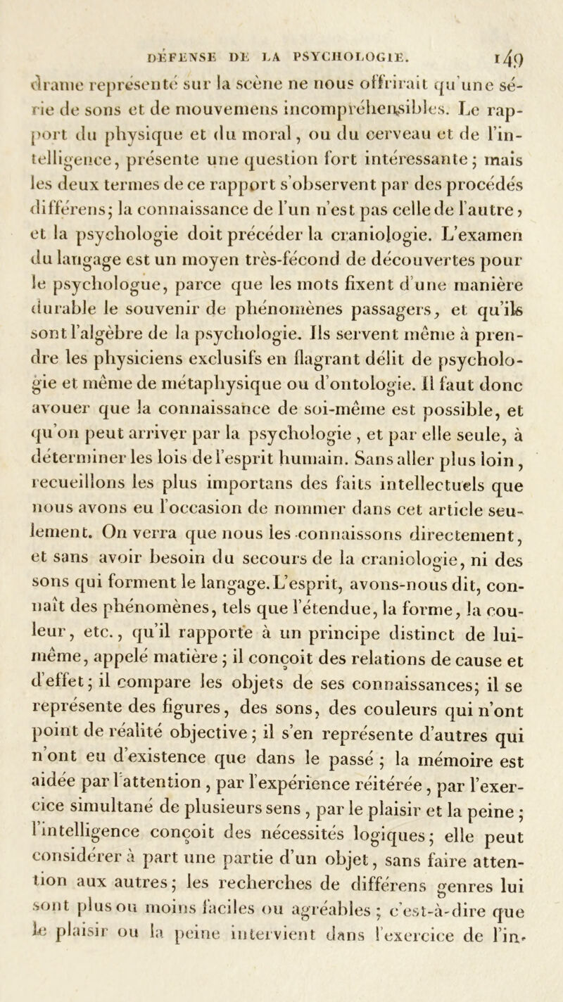 cl rame représenté sur la scène ne nous offrirait qu’une sé- rie de sons et de mouvemens incompréhensibles. Le rap- port du physique et du moral, ou du cerveau et de l’in- telligence, présente une question fort intéressante; mais les deux termes de ce rapport s observent par des procédés diffèrens; la connaissance de l’un n’est pas celle de l autre > et la psychologie doit précéder la craniojogie. L’examen du langage est un moyen très-fécond de découvertes poul- ie psychologue, parce que les mots fixent d une manière durable le souvenir de phénomènes passagers, et qu’ils sont l’algèbre de la psychologie. Ils servent même à pren- dre les physiciens exclusifs en flagrant délit de psycholo- gie et même de métaphysique ou d’ontologie. 11 faut donc avouer que la connaissance de soi-même est possible, et qu’on peut arriver par la psychologie , et par elle seule, à déterminer les lois de l’esprit humain. Sans aller plus loin , recueillons les plus importans des faits intellectuels que nous avons eu l’occasion de nommer dans cet article seu- lement. On verra que nous les connaissons directement, et sans avoir besoin du secours de la cranioWie, ni des sons qui forment le langage. L’esprit, avons-nous dit, con- naît des phénomènes, tels que l’étendue, la forme, la cou- leur, etc., qu’il rapporte à un principe distinct de lui- même, appelé matière ; il conçoit des relations de cause et d’effet; il compare les objets de ses connaissances; il se représente des figures, des sons, des couleurs qui n’ont point de réalité objective; il s’en représente d’autres qui n’ont eu d’existence que dans le passé ; la mémoire est aidée par l attention , par l’expérience réitérée, par l’exer- nce simultané de plusieurs sens , par le plaisir et la peine ; 1 intelligence conçoit des nécessités logiques; elle peut considérera part une partie d’un objet, sans faire atten- tion aux autres; les recherches de différens genres lui •sont plus ou moins faciles ou agréables ; c est-à-dire que le plaisir ou la peine intervient dans ! exercice de l’in*