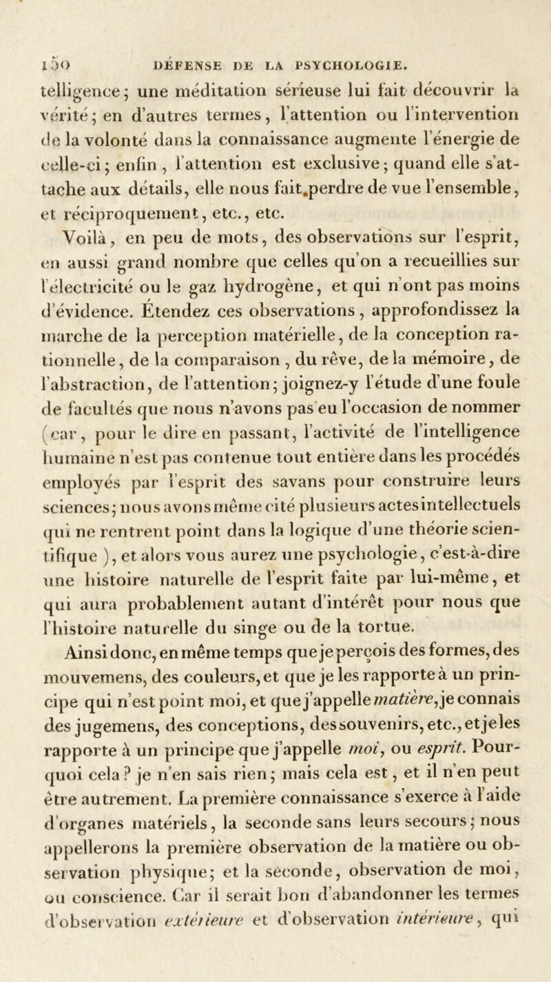 telligence; une méditation sérieuse lui fait découvrir la vérité ; en d’autres termes, l’attention ou l’intervention de la volonté dans la connaissance augmente l’énergie de celle-ci; enfin , l’attention est exclusive-, quand elle s’at- tache aux détails, elle nous fait.perdre de vue l’ensemble, et réciproquement, etc., etc. Voilà, en peu de mots, des observations sur l’esprit, en aussi grand nombre que celles qu’on a recueillies sur l’électricité ou le gaz hydrogène, et qui n’ont pas moins d évidence. Étendez ces observations, approfondissez la marche de la perception matérielle, de la conception ra- tionnelle, de la comparaison , du rêve, de la mémoire, de l’abstraction, de l’attention; joignez-y l’étude d’une foule de facultés que nous n’avons pas eu l’occasion de nommer (car, pour le dire en passant, l’activité de l’intelligence humaine n’est pas contenue tout entière dans les procédés employés par l’esprit des savans pour construire leurs sciences; nous avons même cité plusieurs actes intellectuels qui ne rentrent point dans la logique d’une théorie scien- tifique ), et alors vous aurez une psychologie, c’est-à-dire une histoire naturelle de l’esprit faite par lui-meme, et qui aura probablement autant d’intérêt pour nous que l’histoire naturelle du singe ou de la tortue. Ainsi donc, en même temps que je perçois des formes, des mouvemens, des couleurs, et que je les rapporte à un prin- cipe qui n’est point moi, et que j’appelle/wflftère, je connais des jugemens, des conceptions, dessouvenirs, etc.,etjeles rapporte à un principe que j’appelle moi, ou esprit. Pour- quoi cela P je n’en sais rien; mais cela est, et il n en peut être autrement. La première connaissance s’exerce à 1 aide d’organes matériels, la seconde sans leurs secours ; nous appellerons la première observation de la matière ou ob- servation physique; et la seconde, observation de moi, ou conscience. Car ii serait bon d’abandonner les termes d’observation extérieure et d’observation intérieure, qui