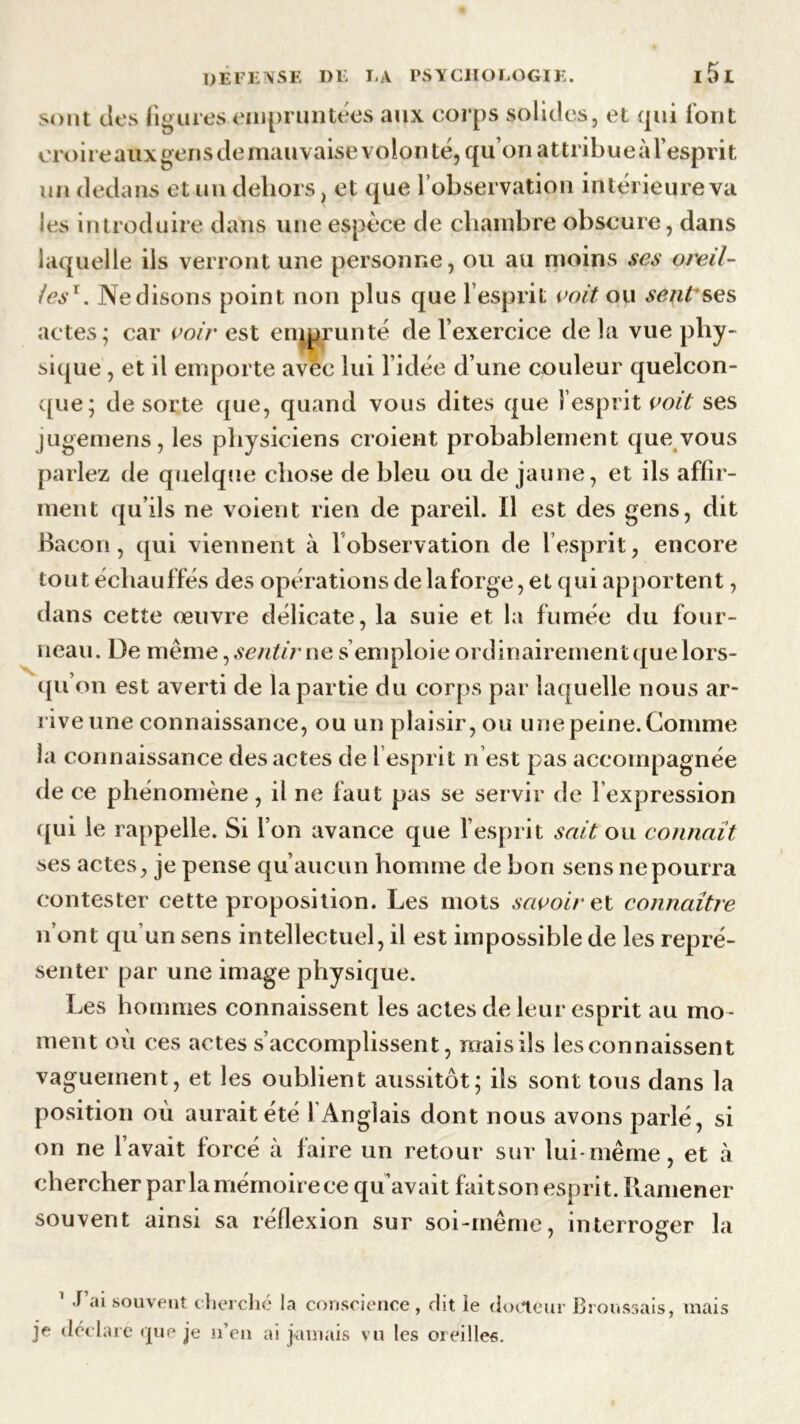 sont des figures empruntées aux corps solides, et qui font croire aux gens de mauvaise volon té, qu’on attribue à l’esprit un dedans et un dehors, et que l’observation intérieure va les introduire dans une espèce de chambre obscure, dans laquelle ils verront une personne, ou au moins ses oreil- les1. Ne disons point non plus que l’esprit voit ou sent ses actes; car voir est emprunté de l’exercice delà vue phy- sique , et il emporte avec lui l’idée d’une couleur quelcon- que; de sorte que, quand vous dites que l’esprit voit ses jugemens, les physiciens croient probablement que vous parlez de quelque chose de bleu ou de jaune, et ils affir- ment qu’ils ne voient rien de pareil. Il est des gens, dit Bacon, qui viennent à l’observation de l’esprit, encore tout échauffés des opérations delaforge, et qui apportent, dans cette œuvre délicate, la suie et la fumée du four- neau. Ue même, sentir ne s’emploie ordinairementquelors- qu’on est averti de la partie du corps par laquelle nous ar- rive une connaissance, ou uïî plaisir, ou une peine. Comme la connaissance des actes de l’esprit n est pas accompagnée de ce phénomène, il ne faut pas se servir de l expression qui le rappelle. Si l’on avance que l’esprit sait ou connaît ses actes, je pense qu’aucun homme de bon sens ne pourra contester cette proposition. Les mots savoir et connaître n’ont qu’un sens intellectuel, il est impossible de les repré- senter par une image physique. Les hommes connaissent les actes de leur esprit au mo - ment où ces actes s’accomplissent, maisils lesconnaissent vaguement, et les oublient aussitôt; ils sont tous dans la position où aurait été 1 Anglais dont nous avons parlé, si on ne lavait forcé à faire un retour sur lui-même, et à chercher par la mémoire ce qu’avait faitson esprit. Ramener souvent ainsi sa reflexion sur soi-même, interroger la 1 T’ai souvent cherché la conscience, dit le docteur Broussais, mais je déclare que je n’en ai jamais vu les oreilles.