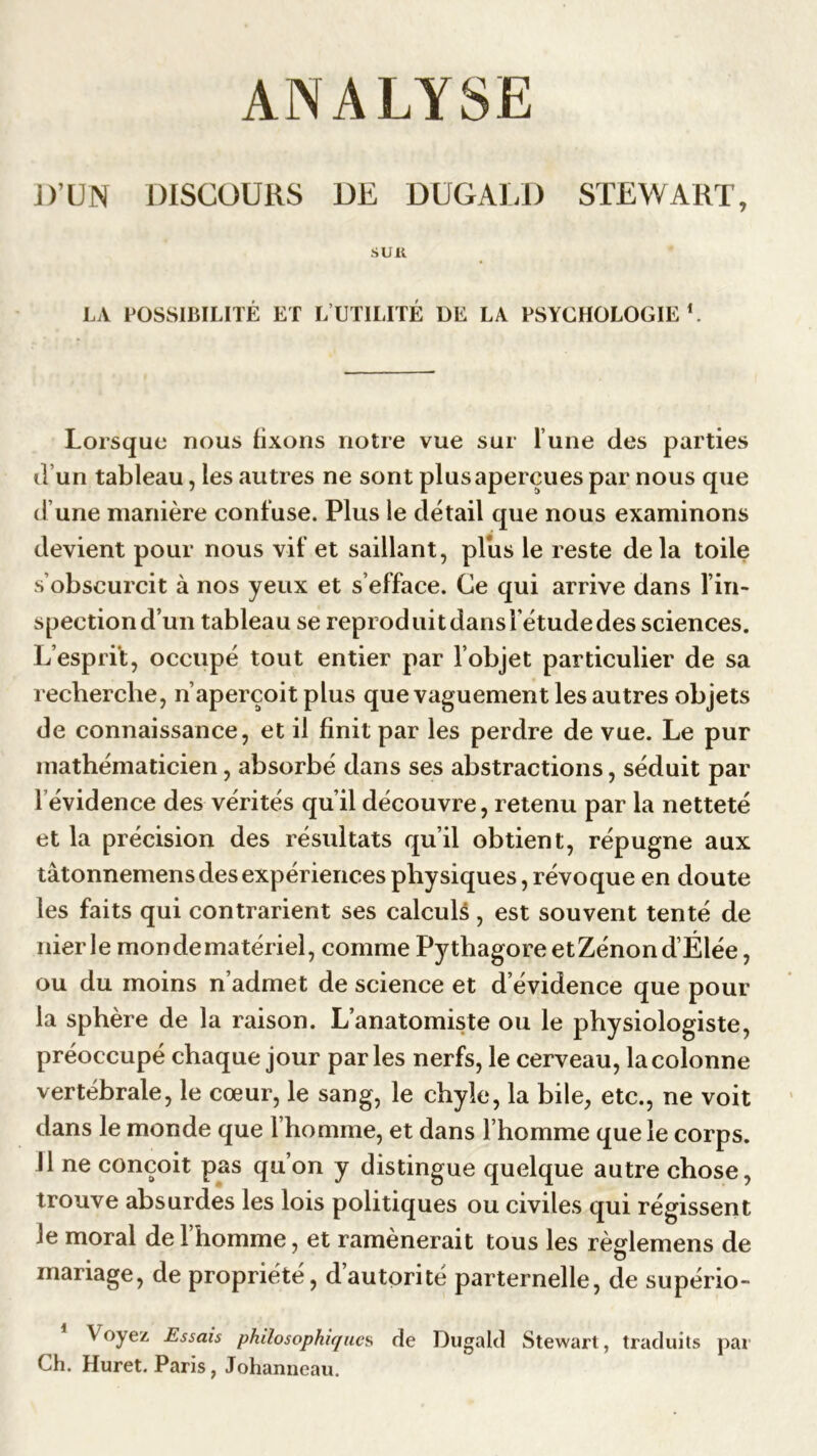 ANALYSE J)’UN DISCOURS DE DUGALD STEWART, SUR LA POSSIBILITÉ ET L UTILITÉ DE LA PSYCHOLOGIE1. Lorsque nous fixons notre vue sur l’une des parties d’un tableau, les autres ne sont plus aperçues par nous que d’une manière confuse. Plus le détail que nous examinons devient pour nous vif et saillant, plus le reste de la toile s’obscurcit à nos yeux et s’efface. Ce qui arrive dans l’in- spection d’un tableau se reproduit dans l’étude des sciences. L’esprit, occupé tout entier par l’objet particulier de sa recherche, n’aperçoit plus que vaguement les autres objets de connaissance, et il finit par les perdre de vue. Le pur mathématicien, absorbé dans ses abstractions, séduit par I évidence des vérités qu’il découvre, retenu par la netteté et la précision des résultats qu’il obtient, répugne aux tâtonnemens des expériences physiques, révoque en doute les faits qui contrarient ses calculé, est souvent tenté de nier le mon de matériel, comme PythagoreetZénond’Élée, ou du moins n’admet de science et d’évidence que pour la sphère de la raison. L’anatomiste ou le physiologiste, préoccupé chaque jour parles nerfs, le cerveau, la colonne vertébrale, le cœur, le sang, le chyle, la bile, etc., ne voit dans le monde que l’homme, et dans l’homme que le corps. II ne conçoit pas qu’on y distingue quelque autre chose, trouve absurdes les lois politiques ou civiles qui régissent le moral de l’homme, et ramènerait tous les règlemens de mariage, de propriété, d’autorité parternelle, de supério- V oyez Essais philosophiques de Dugald Stewart, traduits par Ch. Huret. Paris, Johanneau.