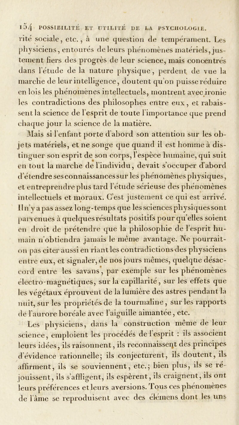 rite sociale, etc., à une question de tempérament. Les physiciens, entourés de leurs phénomènes matériels, jus- tement fiers des progrès de leur science, mais concentrés da ns l’étude de la nature physique , perdent de vue la marche de leur intelligence, doutent qu’on puisse réduire en lois les phénomènes intellectuels, montrent avec ironie les contradictions des philosophes entre eux, et rabais- sent la science de l’esprit de toute 1 importance que prend chaque jour la science de la matière. Mais si l’enfant porte d abord son attention sur les ob- jets matériels, et ne songe que quand il est homme à dis- tinguer son esprit de son corps, l’espèce humaine, qui suit en tout la marche de l’individu, devait s’occuper d’abord d étendre ses connaissances sur les phénomènes physiques, et entreprendre plus tard l’étude sérieuse des phénomènes intellectuels et moraux. C’est justement ce qui est arrivé. II n’y a pas assez long-temps que les sciences physiques sont parvenues à quelques résultats positifs pour qu’elles soient en droit de prétendre que la philosophie de l’esprit hu- main n’obtiendra jamais le même avantage. Ne pourrait- on pas citer aussi en riant les contradictions des physiciens entre eux, et signaler, de nos jours mêmes, quelque désac- cord entre les savans, par exemple sur les phénomènes électro magnétiques, sur la capillarité, sur les effets que les végétaux éprouvent de la lumière des astres pendant la nuit, sur les propriétés, de la tourmaline, sur les rapports de 1 aurore boréale avec 1 aiguille aimantée, etc. Les physiciens, dans la construction même de leur science, emploient les procédés de 1 esprit : ils associent leurs idées, ils raisonnent, ils reconnaissent des principes d évidence rationnelle ; ils conjecturent, ils doutent, ils affirment, ils se souviennent, etc.; bien plus, ils se ré- jouissent, ils s’affligent, ils espèrent, ils craignent, ils ont leurs préférences et leurs aversions. Tous ces phénomènes de l ame se reproduisent avec des élémens dont les uns