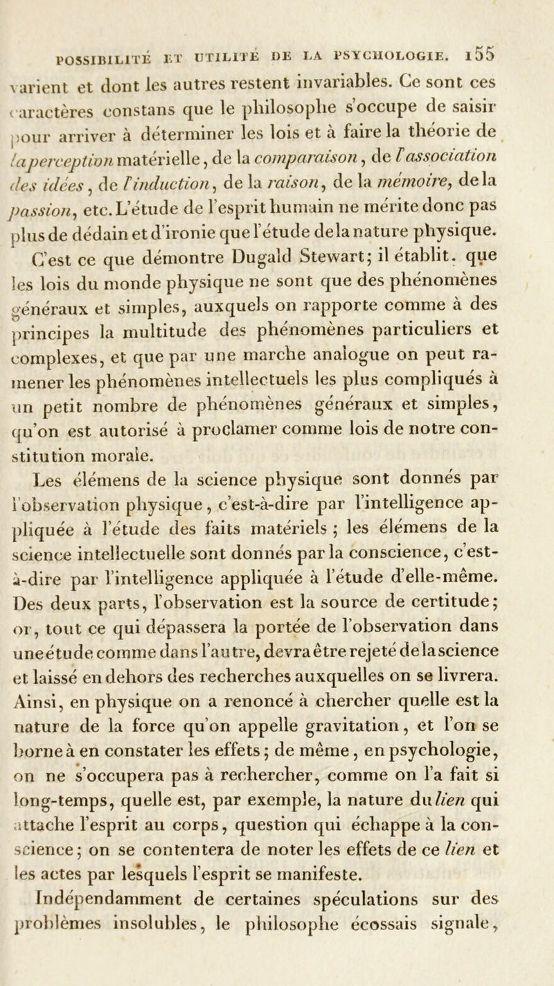 varient et dont les autres restent invariables. Ce sont ces caractères eonstans que le pliilosoplie s occupe de saisn jour arriver à déterminer les lois et a faire la tlieoiic de laperception materielle , de la comparaison , de Vassociation îles idées , de F induction, de la raison , de la mémoire, delà passion, etc. L’étude de l’esprit humain ne mérite donc pas plus de dédain et d’ironie que l’étude de la nature physique. C’est ce que démontre Dugaîd Stewart; il établit, que les lois du monde physique ne sont que des phénomènes généraux et simples, auxquels on rapporte comme à des principes la multitude des phénomènes particuliers et complexes, et que par une marche analogue on peut ra- mener les phénomènes intellectuels les plus compliqués à un petit nombre de phénomènes généraux et simples, qu’on est autorisé à proclamer comme lois de notre con- stitution morale. Les élémens de la science physique sont donnés par iobservation physique, c’est-à-dire par l’intelligence ap- pliquée à l’étude des faits matériels ; les élémens de la science intellectuelle sont donnés parla conscience, c’est- à-dire par l’intelligence appliquée à l’étude d’elle-même. Des deux parts, l’observation est la source de certitude; or, tout ce qui dépassera la portée de l’observation dans une étude comme dans l’autre, devra être rejeté de la science et laissé en dehors des recherches auxquelles on se livrera. Ainsi, en physique on a renoncé à chercher quelle est la nature de la force qu’on appelle gravitation, et l’on se borne à en constater les effets ; de même , en psychologie, on ne s’occupera pas à rechercher, comme on Fa fait si long-temps, quelle est, par exemple, la nature du lien qui attache l’esprit au corps, question qui échappe à la con- science; on se contentera de noter les effets de ce lien et les actes par lesquels l’esprit se manifeste. Indépendamment de certaines spéculations sur des problèmes insolubles, le philosophe écossais signale,