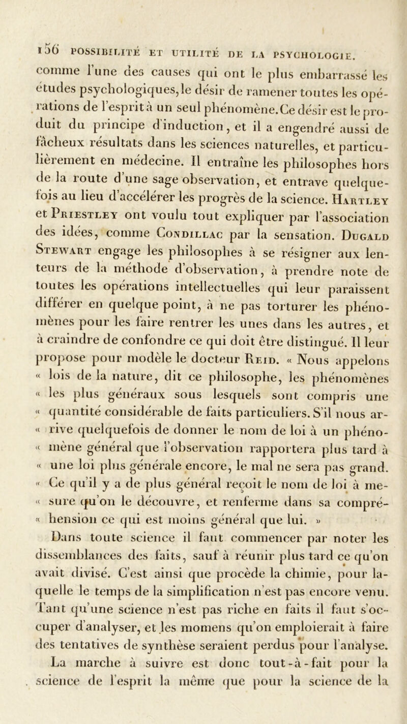 comme l’une des causes qui ont le plus embarrasse les études psychologiques,le désir de ramener toutes les opé- rations de l’esprit à un seul pliénomène.Ce désir est le pro- duit du principe d’induction, et il a engendré aussi de fâcheux résultats dans les sciences naturelles, et particu- lièrement en médecine. Il entraîne les philosophes hors de la route d une sage observation, et entrave quelque- fois au heu d accélérer les progrès de la science. Hartley et I BiESTLEY ont voulu tout expliquer par l association des idées, comme Condillac par la sensation. Dugàld Stewart engage les philosophes à se résigner aux len- teurs de la méthode d’observation, à prendre note de toutes les opérations intellectuelles qui leur paraissent différer en quelque point, à ne pas torturer les phéno- mènes pour les faire rentrer les unes dans les autres, et à craindre de confondre ce qui doit être distingué. Il leur propose pour modèle le docteur Reid. « Nous appelons « lois delà nature, dit ce philosophe, les phénomènes « les plus généraux sous lesquels sont compris une « quantité considérable de faits particuliers. S’il nous ar- « rive quelquefois de donner le nom de loi à un phéno- “ mène général que l’observation rapportera plus tard à « une loi plus générale encore, le mal ne sera pas grand. « Ce qu’il y a de plus général reçoit le nom de loi à me- « sure qu’on le découvre, et renferme dans sa compré- « hension ce qui est moins général que lui. « Dans toute science il faut commencer par noter les dissemblances des faits, sauf à réunir plus tard ce qu’on avait divisé. C’est ainsi que procède la chimie, pour la- quelle le temps de la simplification n est pas encore venu. Tant qu’une science n’est pas riche en faits il faut s’oc- cuper d analyser, et les momens qu’on emploierait à faire des tentatives de synthèse seraient perdus pour l’analyse. La marche à suivre est donc tout-à-fait pour la science de l’esprit la même que pour la science de la
