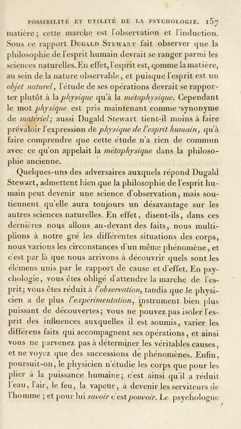 matière ; cette marche est 1 observation et linduction. Sous ce rapport Dugald Stewart fait observer que la philosophie de l’esprit humain devrait se ranger parmi les sciences naturelles. En effet, l’esprit est, qomnie la matière, au sein de la nature observable, et puisque 1 esprit est un objet naturel, 1 étude de ses opérations devrait se rappor- ter plutôt à la physique qu’à la métaphysique. Cependant le mot physique est pris maintenant comme ‘synonyme de matériel; aussi Dugald Stewart tient-il moins à faire prévaloir l’expression de physique de Vesprit humain, qu’à faire comprendre que cette étude n’a rien de commun avec ce qu’on appelait la métaphysique dans la philoso- phie ancienne. Quelques-uns des adversaires auxquels répond Dugald Stewart, admettent bien que la philosophie de l'esprit hu- main peut devenir une science d’observation, mais sou- tiennent qu elle aura toujours un désavantage sur les autres sciences naturelles. En effet, disent-ils, dans ces dernières nous allons au-devant des faits, nous multi- plions à notre gré les différentes situations des corps, nous varions les circonstances d’un même phénomène, et c’est par là que nous arrivons à découvrir quels sont les élémens unis par le rapport de cause et d’effet. En psy- chologie, vous êtes obligé d’attendre la marche de l’es- prit; vous êtes réduit à Vobservation, tandis que le physi- cien a de plus Vexpérimentation, instrument bien plus puissant de découvertes; vous ne pouvez pas isoler l’es- prit des influences auxquelles il est soumis, varier les différens faits qui accompagnent ses opérations, et ainsi vous ne parvenez pas à déterminer les véritables causes, et ne voyez que des successions de phénomènes. Enfin, poursuit-on, le physicien n’étudie les corps que pour les plier à la puissance humaine; c’est ainsi qu’il a réduit l’eau, l’air, le feu, la vapeur, à devenir les serviteurs de